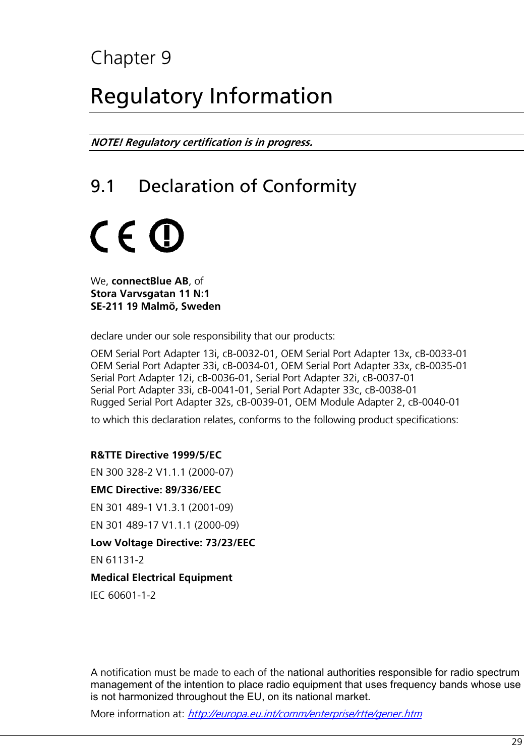  29  Chapter 9 Regulatory Information NOTE! Regulatory certification is in progress. 9.1 Declaration of Conformity          We, connectBlue AB, of  Stora Varvsgatan 11 N:1 SE-211 19 Malmö, Sweden  declare under our sole responsibility that our products:  OEM Serial Port Adapter 13i, cB-0032-01, OEM Serial Port Adapter 13x, cB-0033-01 OEM Serial Port Adapter 33i, cB-0034-01, OEM Serial Port Adapter 33x, cB-0035-01 Serial Port Adapter 12i, cB-0036-01, Serial Port Adapter 32i, cB-0037-01 Serial Port Adapter 33i, cB-0041-01, Serial Port Adapter 33c, cB-0038-01 Rugged Serial Port Adapter 32s, cB-0039-01, OEM Module Adapter 2, cB-0040-01 to which this declaration relates, conforms to the following product specifications:  R&amp;TTE Directive 1999/5/EC EN 300 328-2 V1.1.1 (2000-07) EMC Directive: 89/336/EEC EN 301 489-1 V1.3.1 (2001-09) EN 301 489-17 V1.1.1 (2000-09) Low Voltage Directive: 73/23/EEC EN 61131-2  Medical Electrical Equipment  IEC 60601-1-2     A notification must be made to each of the national authorities responsible for radio spectrum management of the intention to place radio equipment that uses frequency bands whose use is not harmonized throughout the EU, on its national market. More information at: http://europa.eu.int/comm/enterprise/rtte/gener.htm 