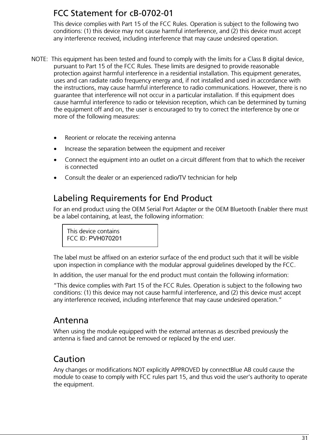  31 FCC Statement for cB-0702-01 This device complies with Part 15 of the FCC Rules. Operation is subject to the following two conditions: (1) this device may not cause harmful interference, and (2) this device must accept any interference received, including interference that may cause undesired operation.  NOTE:  This equipment has been tested and found to comply with the limits for a Class B digital device, pursuant to Part 15 of the FCC Rules. These limits are designed to provide reasonable protection against harmful interference in a residential installation. This equipment generates, uses and can radiate radio frequency energy and, if not installed and used in accordance with the instructions, may cause harmful interference to radio communications. However, there is no guarantee that interference will not occur in a particular installation. If this equipment does cause harmful interference to radio or television reception, which can be determined by turning the equipment off and on, the user is encouraged to try to correct the interference by one or more of the following measures:  •  Reorient or relocate the receiving antenna •  Increase the separation between the equipment and receiver •  Connect the equipment into an outlet on a circuit different from that to which the receiver is connected •  Consult the dealer or an experienced radio/TV technician for help Labeling Requirements for End Product For an end product using the OEM Serial Port Adapter or the OEM Bluetooth Enabler there must be a label containing, at least, the following information:     The label must be affixed on an exterior surface of the end product such that it will be visible upon inspection in compliance with the modular approval guidelines developed by the FCC.  In addition, the user manual for the end product must contain the following information: “This device complies with Part 15 of the FCC Rules. Operation is subject to the following two conditions: (1) this device may not cause harmful interference, and (2) this device must accept any interference received, including interference that may cause undesired operation.” Antenna When using the module equipped with the external antennas as described previously the antenna is fixed and cannot be removed or replaced by the end user. Caution Any changes or modifications NOT explicitly APPROVED by connectBlue AB could cause the module to cease to comply with FCC rules part 15, and thus void the user’s authority to operate the equipment.  This device contains FCC ID: PVH070201 