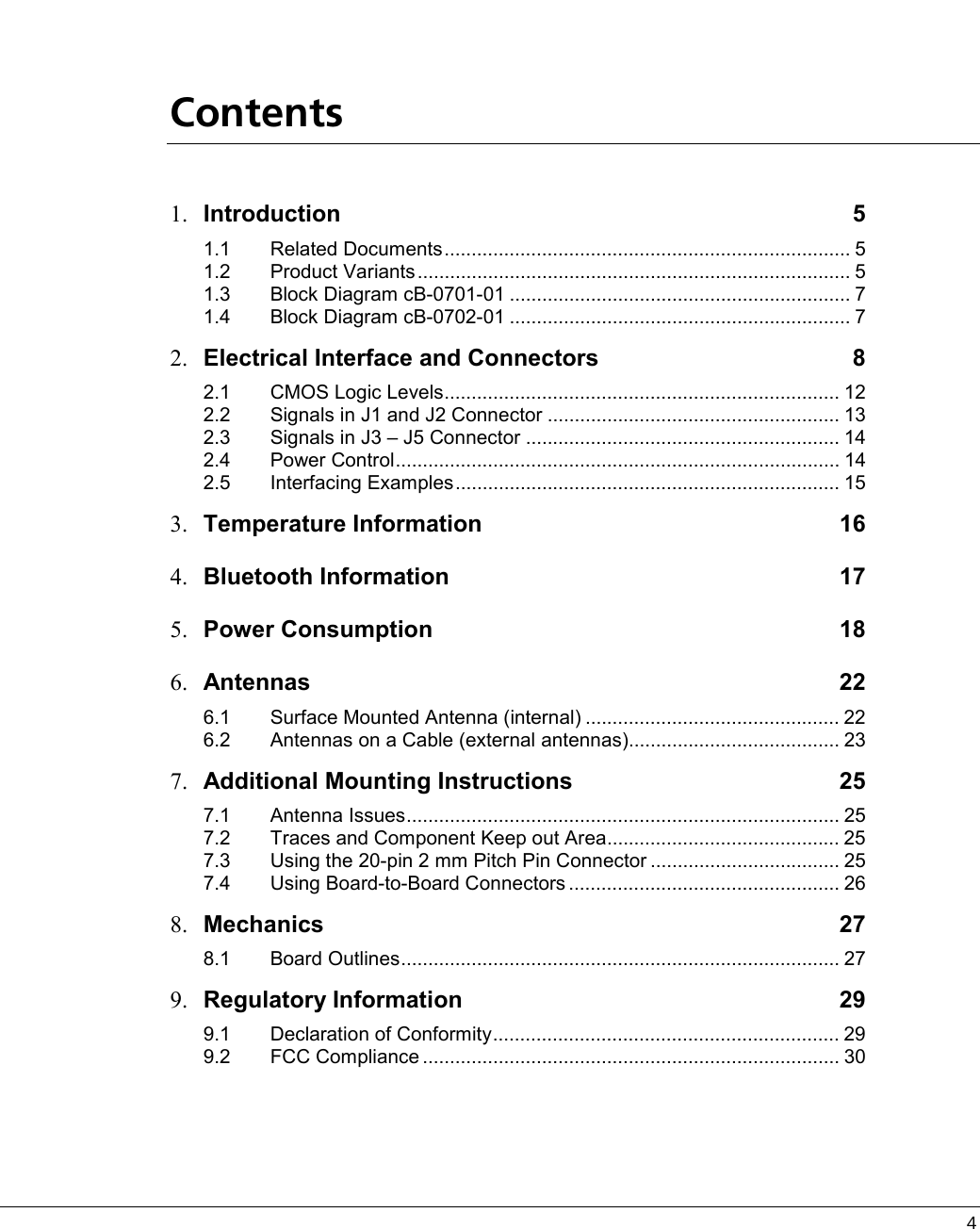  4       Contents 1.  Introduction 5 1.1 Related Documents........................................................................... 5 1.2 Product Variants................................................................................ 5 1.3 Block Diagram cB-0701-01 ............................................................... 7 1.4 Block Diagram cB-0702-01 ............................................................... 7 2.  Electrical Interface and Connectors  8 2.1 CMOS Logic Levels......................................................................... 12 2.2 Signals in J1 and J2 Connector ...................................................... 13 2.3 Signals in J3 – J5 Connector .......................................................... 14 2.4 Power Control.................................................................................. 14 2.5 Interfacing Examples....................................................................... 15 3.  Temperature Information  16 4.  Bluetooth Information  17 5.  Power Consumption  18 6.  Antennas 22 6.1 Surface Mounted Antenna (internal) ............................................... 22 6.2 Antennas on a Cable (external antennas)....................................... 23 7.  Additional Mounting Instructions  25 7.1 Antenna Issues................................................................................ 25 7.2 Traces and Component Keep out Area........................................... 25 7.3 Using the 20-pin 2 mm Pitch Pin Connector ................................... 25 7.4 Using Board-to-Board Connectors .................................................. 26 8.  Mechanics 27 8.1 Board Outlines................................................................................. 27 9.  Regulatory Information  29 9.1 Declaration of Conformity................................................................ 29 9.2 FCC Compliance ............................................................................. 30   