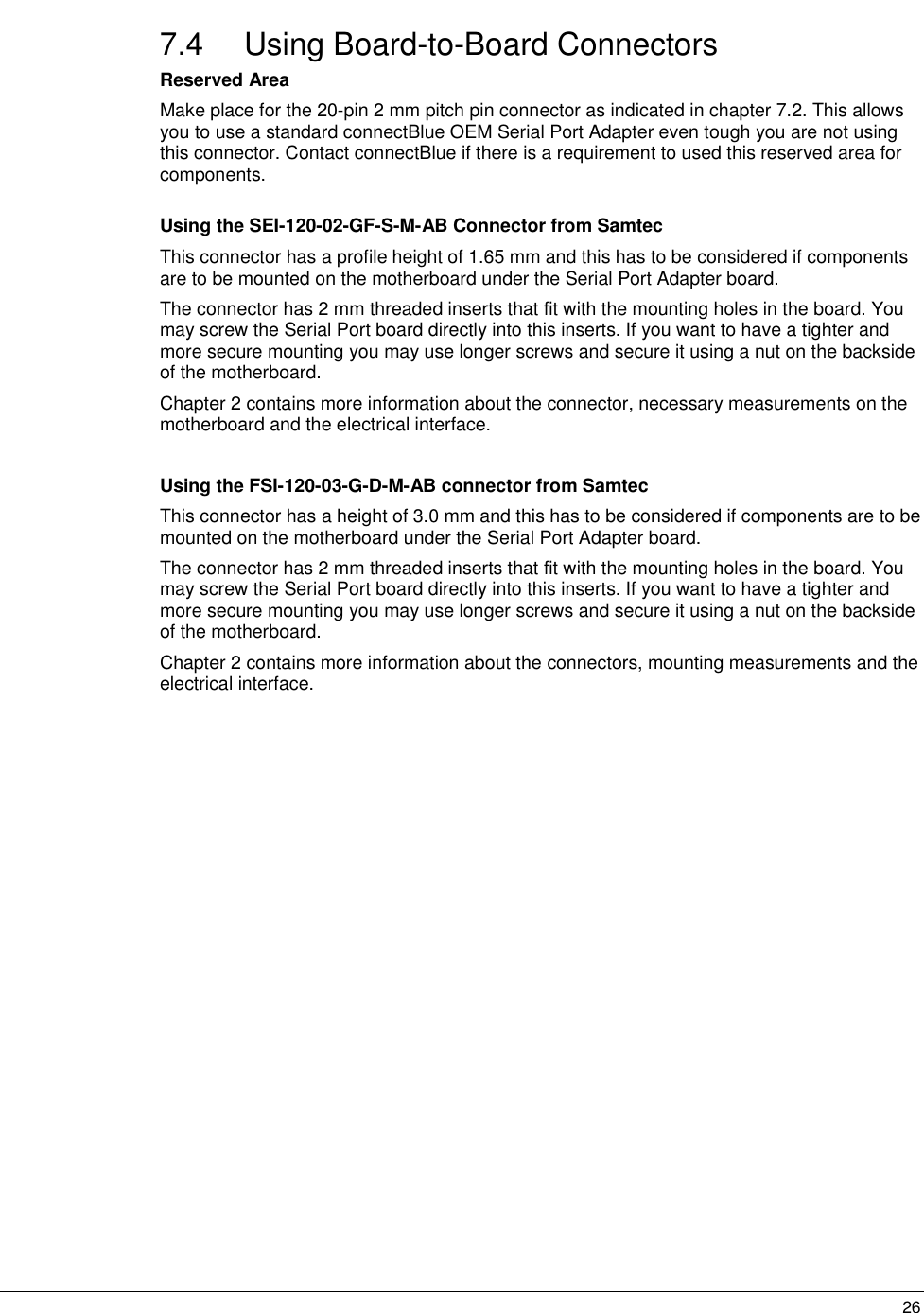   267.4 Using Board-to-Board Connectors Reserved Area Make place for the 20-pin 2 mm pitch pin connector as indicated in chapter 7.2. This allows you to use a standard connectBlue OEM Serial Port Adapter even tough you are not using this connector. Contact connectBlue if there is a requirement to used this reserved area for components.  Using the SEI-120-02-GF-S-M-AB Connector from Samtec This connector has a profile height of 1.65 mm and this has to be considered if components are to be mounted on the motherboard under the Serial Port Adapter board. The connector has 2 mm threaded inserts that fit with the mounting holes in the board. You may screw the Serial Port board directly into this inserts. If you want to have a tighter and more secure mounting you may use longer screws and secure it using a nut on the backside of the motherboard.  Chapter 2 contains more information about the connector, necessary measurements on the motherboard and the electrical interface.  Using the FSI-120-03-G-D-M-AB connector from Samtec This connector has a height of 3.0 mm and this has to be considered if components are to be mounted on the motherboard under the Serial Port Adapter board. The connector has 2 mm threaded inserts that fit with the mounting holes in the board. You may screw the Serial Port board directly into this inserts. If you want to have a tighter and more secure mounting you may use longer screws and secure it using a nut on the backside of the motherboard. Chapter 2 contains more information about the connectors, mounting measurements and the electrical interface.   