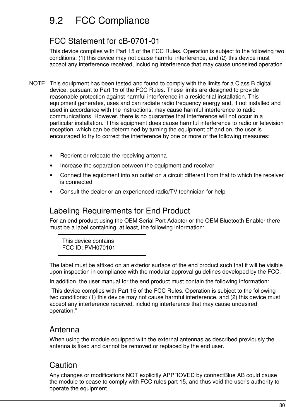   309.2 FCC Compliance FCC Statement for cB-0701-01 This device complies with Part 15 of the FCC Rules. Operation is subject to the following two conditions: (1) this device may not cause harmful interference, and (2) this device must accept any interference received, including interference that may cause undesired operation.  NOTE:  This equipment has been tested and found to comply with the limits for a Class B digital device, pursuant to Part 15 of the FCC Rules. These limits are designed to provide reasonable protection against harmful interference in a residential installation. This equipment generates, uses and can radiate radio frequency energy and, if not installed and used in accordance with the instructions, may cause harmful interference to radio communications. However, there is no guarantee that interference will not occur in a particular installation. If this equipment does cause harmful interference to radio or television reception, which can be determined by turning the equipment off and on, the user is encouraged to try to correct the interference by one or more of the following measures:  •  Reorient or relocate the receiving antenna •  Increase the separation between the equipment and receiver •  Connect the equipment into an outlet on a circuit different from that to which the receiver is connected •  Consult the dealer or an experienced radio/TV technician for help Labeling Requirements for End Product For an end product using the OEM Serial Port Adapter or the OEM Bluetooth Enabler there must be a label containing, at least, the following information:     The label must be affixed on an exterior surface of the end product such that it will be visible upon inspection in compliance with the modular approval guidelines developed by the FCC.  In addition, the user manual for the end product must contain the following information: “This device complies with Part 15 of the FCC Rules. Operation is subject to the following two conditions: (1) this device may not cause harmful interference, and (2) this device must accept any interference received, including interference that may cause undesired operation.” Antenna When using the module equipped with the external antennas as described previously the antenna is fixed and cannot be removed or replaced by the end user. Caution Any changes or modifications NOT explicitly APPROVED by connectBlue AB could cause the module to cease to comply with FCC rules part 15, and thus void the user’s authority to operate the equipment. This device contains FCC ID: PVH070101 