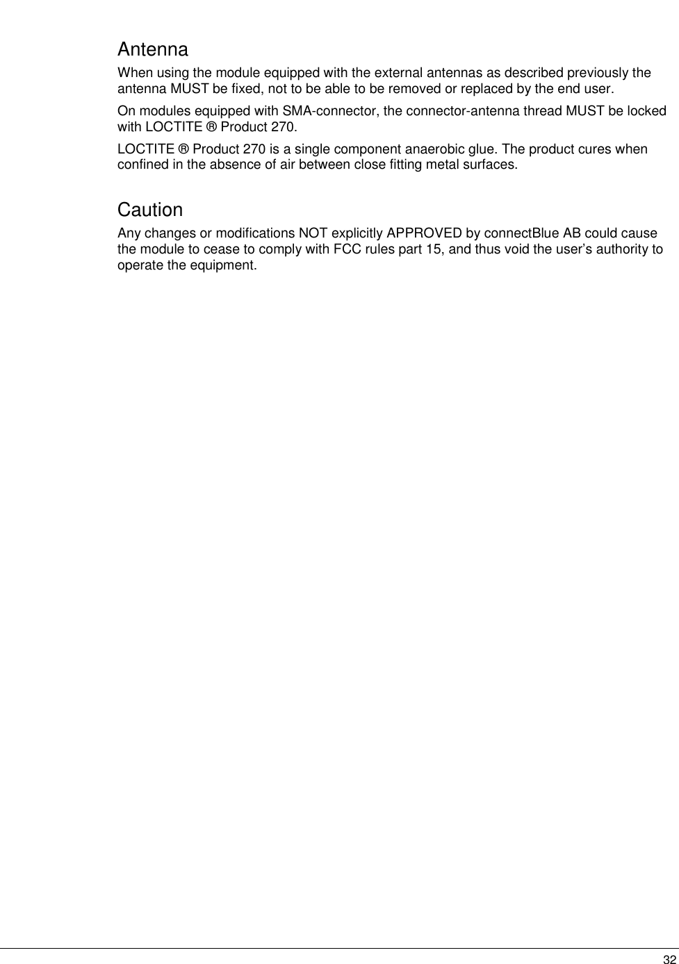   32Antenna When using the module equipped with the external antennas as described previously the antenna MUST be fixed, not to be able to be removed or replaced by the end user.  On modules equipped with SMA-connector, the connector-antenna thread MUST be locked with LOCTITE ® Product 270. LOCTITE ® Product 270 is a single component anaerobic glue. The product cures when confined in the absence of air between close fitting metal surfaces. Caution Any changes or modifications NOT explicitly APPROVED by connectBlue AB could cause the module to cease to comply with FCC rules part 15, and thus void the user’s authority to operate the equipment.  