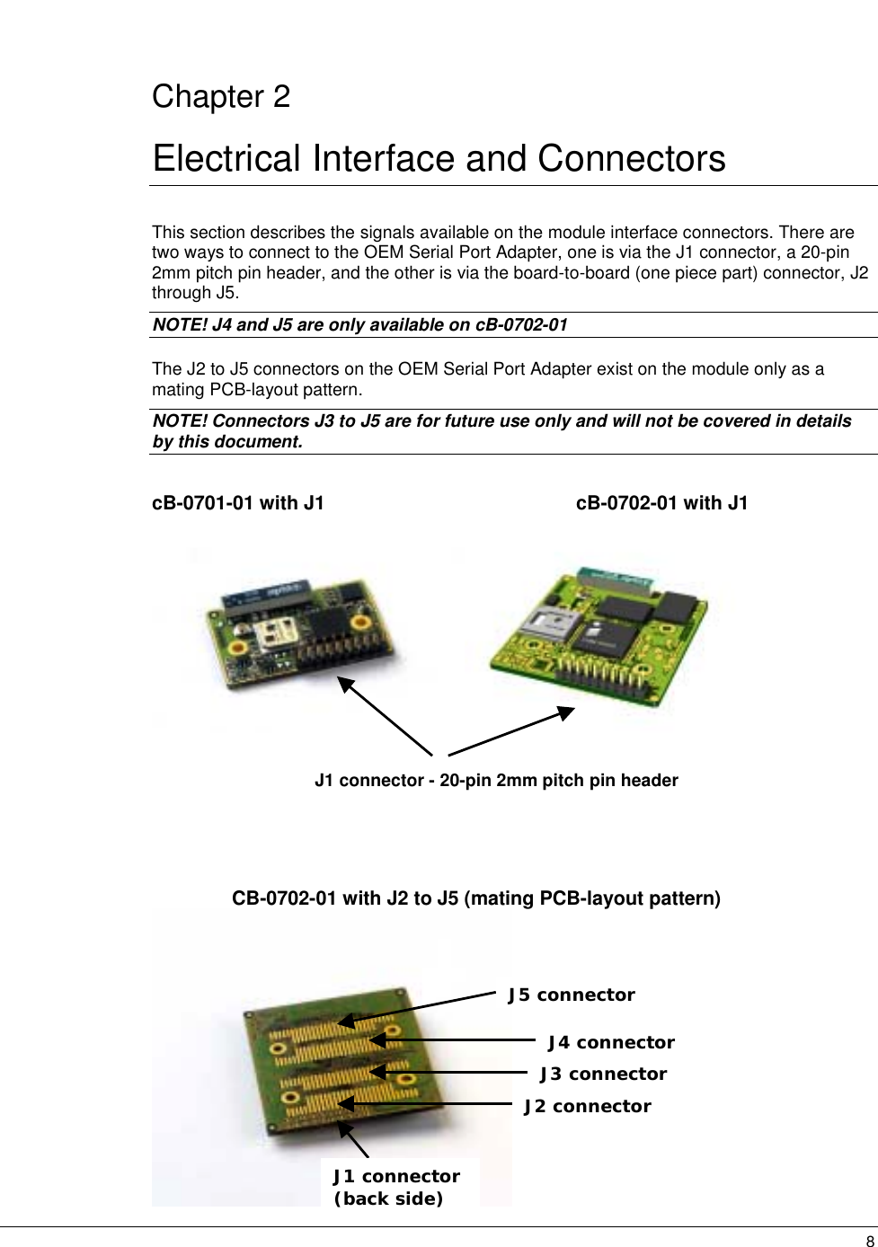   8 Chapter 2 Electrical Interface and Connectors This section describes the signals available on the module interface connectors. There are two ways to connect to the OEM Serial Port Adapter, one is via the J1 connector, a 20-pin 2mm pitch pin header, and the other is via the board-to-board (one piece part) connector, J2 through J5.  NOTE! J4 and J5 are only available on cB-0702-01 The J2 to J5 connectors on the OEM Serial Port Adapter exist on the module only as a mating PCB-layout pattern. NOTE! Connectors J3 to J5 are for future use only and will not be covered in details by this document.  cB-0701-01 with J1      cB-0702-01 with J1                      J1 connector - 20-pin 2mm pitch pin header    CB-0702-01 with J2 to J5 (mating PCB-layout pattern)                                                     J1 connector (back side) J2 connector J3 connector  J4 connector J5 connector  