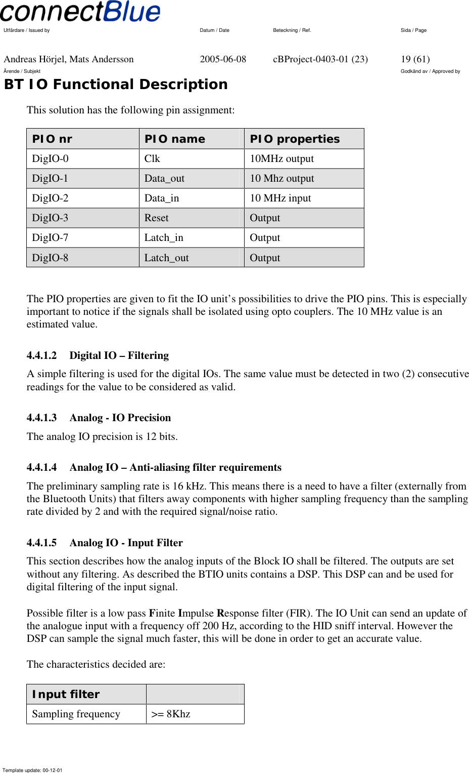   Utfärdare / Issued by      Datum / Date  Beteckning / Ref.  Sida / Page     Andreas Hörjel, Mats Andersson  2005-06-08  cBProject-0403-01 (23)  19 (61) Ärende / Subjekt  Godkänd av / Approved by BT IO Functional Description      Template update: 00-12-01    This solution has the following pin assignment: PIO nr   PIO name  PIO properties DigIO-0  Clk  10MHz output DigIO-1  Data_out  10 Mhz output DigIO-2  Data_in  10 MHz input DigIO-3  Reset  Output DigIO-7  Latch_in  Output DigIO-8  Latch_out  Output  The PIO properties are given to fit the IO unit’s possibilities to drive the PIO pins. This is especially important to notice if the signals shall be isolated using opto couplers. The 10 MHz value is an estimated value. 4.4.1.2  Digital IO – Filtering A simple filtering is used for the digital IOs. The same value must be detected in two (2) consecutive readings for the value to be considered as valid. 4.4.1.3  Analog - IO Precision The analog IO precision is 12 bits. 4.4.1.4  Analog IO – Anti-aliasing filter requirements The preliminary sampling rate is 16 kHz. This means there is a need to have a filter (externally from the Bluetooth Units) that filters away components with higher sampling frequency than the sampling rate divided by 2 and with the required signal/noise ratio. 4.4.1.5  Analog IO - Input Filter This section describes how the analog inputs of the Block IO shall be filtered. The outputs are set without any filtering. As described the BTIO units contains a DSP. This DSP can and be used for digital filtering of the input signal.   Possible filter is a low pass Finite Impulse Response filter (FIR). The IO Unit can send an update of the analogue input with a frequency off 200 Hz, according to the HID sniff interval. However the DSP can sample the signal much faster, this will be done in order to get an accurate value.  The characteristics decided are:  Input filter   Sampling frequency  &gt;= 8Khz 