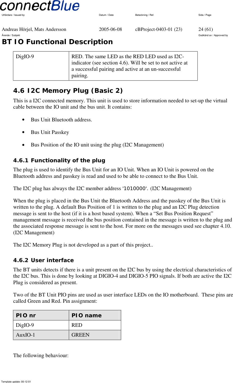   Utfärdare / Issued by      Datum / Date  Beteckning / Ref.  Sida / Page     Andreas Hörjel, Mats Andersson  2005-06-08  cBProject-0403-01 (23)  24 (61) Ärende / Subjekt  Godkänd av / Approved by BT IO Functional Description      Template update: 00-12-01    DigIO-9  RED. The same LED as the RED LED used as I2C-indicator (see section 4.6). Will be set to not active at a successful pairing and active at an un-successful pairing. 4.6 I2C Memory Plug (Basic 2) This is a I2C connected memory. This unit is used to store information needed to set-up the virtual cable between the IO unit and the bus unit. It contains: •  Bus Unit Bluetooth address. •  Bus Unit Passkey •  Bus Position of the IO unit using the plug (I2C Management) 4.6.1 Functionality of the plug The plug is used to identify the Bus Unit for an IO Unit. When an IO Unit is powered on the Bluetooth address and passkey is read and used to be able to connect to the Bus Unit.  The I2C plug has always the I2C member address &apos;1010000&apos;. (I2C Management) When the plug is placed in the Bus Unit the Bluetooth Address and the passkey of the Bus Unit is written to the plug. A default Bus Position of 1 is written to the plug and an I2C Plug detection message is sent to the host (if it is a host based system). When a “Set Bus Position Request” management message is received the bus position contained in the message is written to the plug and the associated response message is sent to the host. For more on the messages used see chapter 4.10. (I2C Management) The I2C Memory Plug is not developed as a part of this project.. 4.6.2 User interface The BT units detects if there is a unit present on the I2C bus by using the electrical characteristics of the I2C bus. This is done by looking at DIGIO-4 and DIGIO-5 PIO signals. If both are active the I2C Plug is considered as present. Two of the BT Unit PIO pins are used as user interface LEDs on the IO motherboard.  These pins are called Green and Red. Pin assignment: PIO nr   PIO name DigIO-9  RED AuxIO-1  GREEN  The following behaviour: 