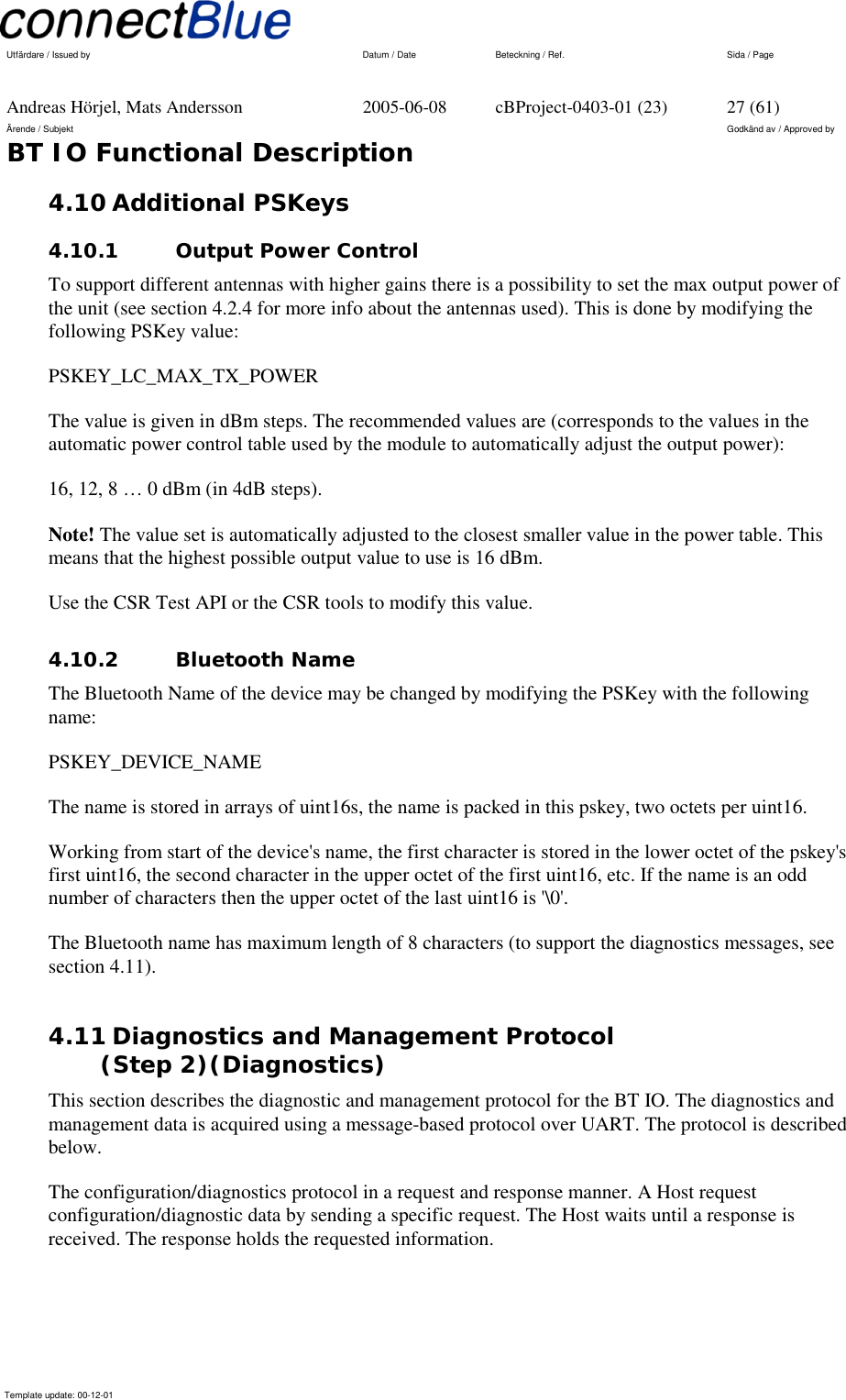   Utfärdare / Issued by      Datum / Date  Beteckning / Ref.  Sida / Page     Andreas Hörjel, Mats Andersson  2005-06-08  cBProject-0403-01 (23)  27 (61) Ärende / Subjekt  Godkänd av / Approved by BT IO Functional Description      Template update: 00-12-01    4.10 Additional PSKeys 4.10.1  Output Power Control To support different antennas with higher gains there is a possibility to set the max output power of the unit (see section 4.2.4 for more info about the antennas used). This is done by modifying the following PSKey value: PSKEY_LC_MAX_TX_POWER The value is given in dBm steps. The recommended values are (corresponds to the values in the automatic power control table used by the module to automatically adjust the output power): 16, 12, 8 … 0 dBm (in 4dB steps). Note! The value set is automatically adjusted to the closest smaller value in the power table. This means that the highest possible output value to use is 16 dBm. Use the CSR Test API or the CSR tools to modify this value. 4.10.2 Bluetooth Name The Bluetooth Name of the device may be changed by modifying the PSKey with the following name: PSKEY_DEVICE_NAME The name is stored in arrays of uint16s, the name is packed in this pskey, two octets per uint16.  Working from start of the device&apos;s name, the first character is stored in the lower octet of the pskey&apos;s first uint16, the second character in the upper octet of the first uint16, etc. If the name is an odd number of characters then the upper octet of the last uint16 is &apos;\0&apos;.  The Bluetooth name has maximum length of 8 characters (to support the diagnostics messages, see section 4.11). 4.11 Diagnostics and Management Protocol  (Step 2)(Diagnostics) This section describes the diagnostic and management protocol for the BT IO. The diagnostics and management data is acquired using a message-based protocol over UART. The protocol is described below. The configuration/diagnostics protocol in a request and response manner. A Host request configuration/diagnostic data by sending a specific request. The Host waits until a response is received. The response holds the requested information. 