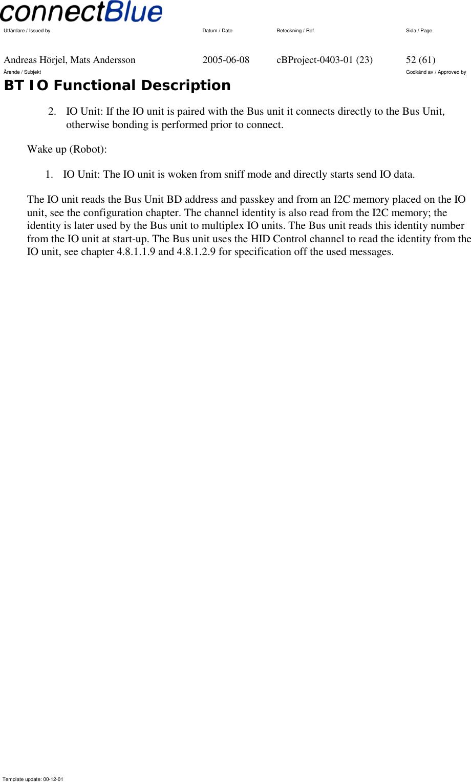   Utfärdare / Issued by      Datum / Date  Beteckning / Ref.  Sida / Page     Andreas Hörjel, Mats Andersson  2005-06-08  cBProject-0403-01 (23)  52 (61) Ärende / Subjekt  Godkänd av / Approved by BT IO Functional Description      Template update: 00-12-01    2.  IO Unit: If the IO unit is paired with the Bus unit it connects directly to the Bus Unit, otherwise bonding is performed prior to connect.  Wake up (Robot): 1.  IO Unit: The IO unit is woken from sniff mode and directly starts send IO data. The IO unit reads the Bus Unit BD address and passkey and from an I2C memory placed on the IO unit, see the configuration chapter. The channel identity is also read from the I2C memory; the identity is later used by the Bus unit to multiplex IO units. The Bus unit reads this identity number from the IO unit at start-up. The Bus unit uses the HID Control channel to read the identity from the IO unit, see chapter 4.8.1.1.9 and 4.8.1.2.9 for specification off the used messages. 