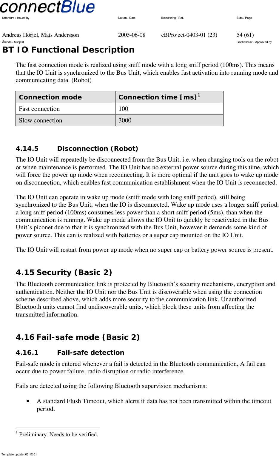   Utfärdare / Issued by      Datum / Date  Beteckning / Ref.  Sida / Page     Andreas Hörjel, Mats Andersson  2005-06-08  cBProject-0403-01 (23)  54 (61) Ärende / Subjekt  Godkänd av / Approved by BT IO Functional Description      Template update: 00-12-01    The fast connection mode is realized using sniff mode with a long sniff period (100ms). This means that the IO Unit is synchronized to the Bus Unit, which enables fast activation into running mode and communicating data. (Robot) Connection mode  Connection time [ms]1 Fast connection  100 Slow connection  3000  4.14.5 Disconnection (Robot) The IO Unit will repeatedly be disconnected from the Bus Unit, i.e. when changing tools on the robot or when maintenance is performed. The IO Unit has no external power source during this time, which will force the power up mode when reconnecting. It is more optimal if the unit goes to wake up mode on disconnection, which enables fast communication establishment when the IO Unit is reconnected.  The IO Unit can operate in wake up mode (sniff mode with long sniff period), still being synchronized to the Bus Unit, when the IO is disconnected. Wake up mode uses a longer sniff period; a long sniff period (100ms) consumes less power than a short sniff period (5ms), than when the communication is running. Wake up mode allows the IO Unit to quickly be reactivated in the Bus Unit’s piconet due to that it is synchronized with the Bus Unit, however it demands some kind of power source. This can is realized with batteries or a super cap mounted on the IO Unit.  The IO Unit will restart from power up mode when no super cap or battery power source is present. 4.15 Security (Basic 2) The Bluetooth communication link is protected by Bluetooth’s security mechanisms, encryption and authentication. Neither the IO Unit nor the Bus Unit is discoverable when using the connection scheme described above, which adds more security to the communication link. Unauthorized Bluetooth units cannot find undiscoverable units, which block these units from affecting the transmitted information.  4.16 Fail-safe mode (Basic 2) 4.16.1 Fail-safe detection  Fail-safe mode is entered whenever a fail is detected in the Bluetooth communication. A fail can occur due to power failure, radio disruption or radio interference.   Fails are detected using the following Bluetooth supervision mechanisms: •  A standard Flush Timeout, which alerts if data has not been transmitted within the timeout period.                                                       1 Preliminary. Needs to be verified. 