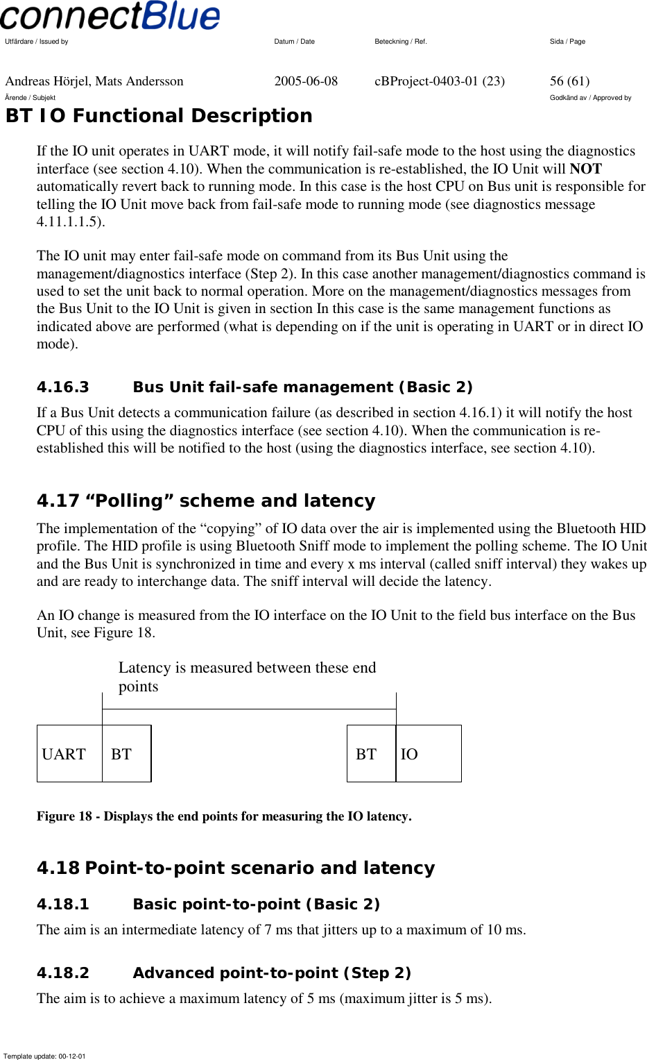   Utfärdare / Issued by      Datum / Date  Beteckning / Ref.  Sida / Page     Andreas Hörjel, Mats Andersson  2005-06-08  cBProject-0403-01 (23)  56 (61) Ärende / Subjekt  Godkänd av / Approved by BT IO Functional Description      Template update: 00-12-01    If the IO unit operates in UART mode, it will notify fail-safe mode to the host using the diagnostics interface (see section 4.10). When the communication is re-established, the IO Unit will NOT automatically revert back to running mode. In this case is the host CPU on Bus unit is responsible for telling the IO Unit move back from fail-safe mode to running mode (see diagnostics message 4.11.1.1.5). The IO unit may enter fail-safe mode on command from its Bus Unit using the management/diagnostics interface (Step 2). In this case another management/diagnostics command is used to set the unit back to normal operation. More on the management/diagnostics messages from the Bus Unit to the IO Unit is given in section In this case is the same management functions as indicated above are performed (what is depending on if the unit is operating in UART or in direct IO mode). 4.16.3  Bus Unit fail-safe management (Basic 2) If a Bus Unit detects a communication failure (as described in section 4.16.1) it will notify the host CPU of this using the diagnostics interface (see section 4.10). When the communication is re-established this will be notified to the host (using the diagnostics interface, see section 4.10). 4.17 “Polling” scheme and latency The implementation of the “copying” of IO data over the air is implemented using the Bluetooth HID profile. The HID profile is using Bluetooth Sniff mode to implement the polling scheme. The IO Unit and the Bus Unit is synchronized in time and every x ms interval (called sniff interval) they wakes up and are ready to interchange data. The sniff interval will decide the latency. An IO change is measured from the IO interface on the IO Unit to the field bus interface on the Bus Unit, see Figure 18.    UART      BT      BT    IO Latency is measured between these end points  Figure 18 - Displays the end points for measuring the IO latency. 4.18 Point-to-point scenario and latency 4.18.1  Basic point-to-point (Basic 2) The aim is an intermediate latency of 7 ms that jitters up to a maximum of 10 ms. 4.18.2  Advanced point-to-point (Step 2) The aim is to achieve a maximum latency of 5 ms (maximum jitter is 5 ms). 