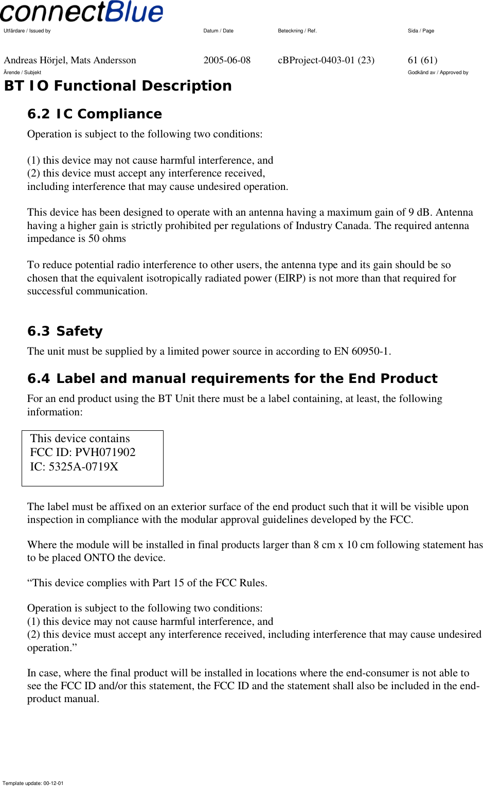   Utfärdare / Issued by      Datum / Date  Beteckning / Ref.  Sida / Page     Andreas Hörjel, Mats Andersson  2005-06-08  cBProject-0403-01 (23)  61 (61) Ärende / Subjekt  Godkänd av / Approved by BT IO Functional Description      Template update: 00-12-01    6.2 IC Compliance Operation is subject to the following two conditions:  (1) this device may not cause harmful interference, and (2) this device must accept any interference received, including interference that may cause undesired operation.  This device has been designed to operate with an antenna having a maximum gain of 9 dB. Antenna having a higher gain is strictly prohibited per regulations of Industry Canada. The required antenna impedance is 50 ohms  To reduce potential radio interference to other users, the antenna type and its gain should be so chosen that the equivalent isotropically radiated power (EIRP) is not more than that required for successful communication.  6.3 Safety     The unit must be supplied by a limited power source in according to EN 60950-1. 6.4 Label and manual requirements for the End Product For an end product using the BT Unit there must be a label containing, at least, the following information:  This device contains  FCC ID: PVH071902  IC: 5325A-0719X  The label must be affixed on an exterior surface of the end product such that it will be visible upon inspection in compliance with the modular approval guidelines developed by the FCC. Where the module will be installed in final products larger than 8 cm x 10 cm following statement has to be placed ONTO the device. “This device complies with Part 15 of the FCC Rules. Operation is subject to the following two conditions: (1) this device may not cause harmful interference, and  (2) this device must accept any interference received, including interference that may cause undesired operation.” In case, where the final product will be installed in locations where the end-consumer is not able to see the FCC ID and/or this statement, the FCC ID and the statement shall also be included in the end-product manual. 