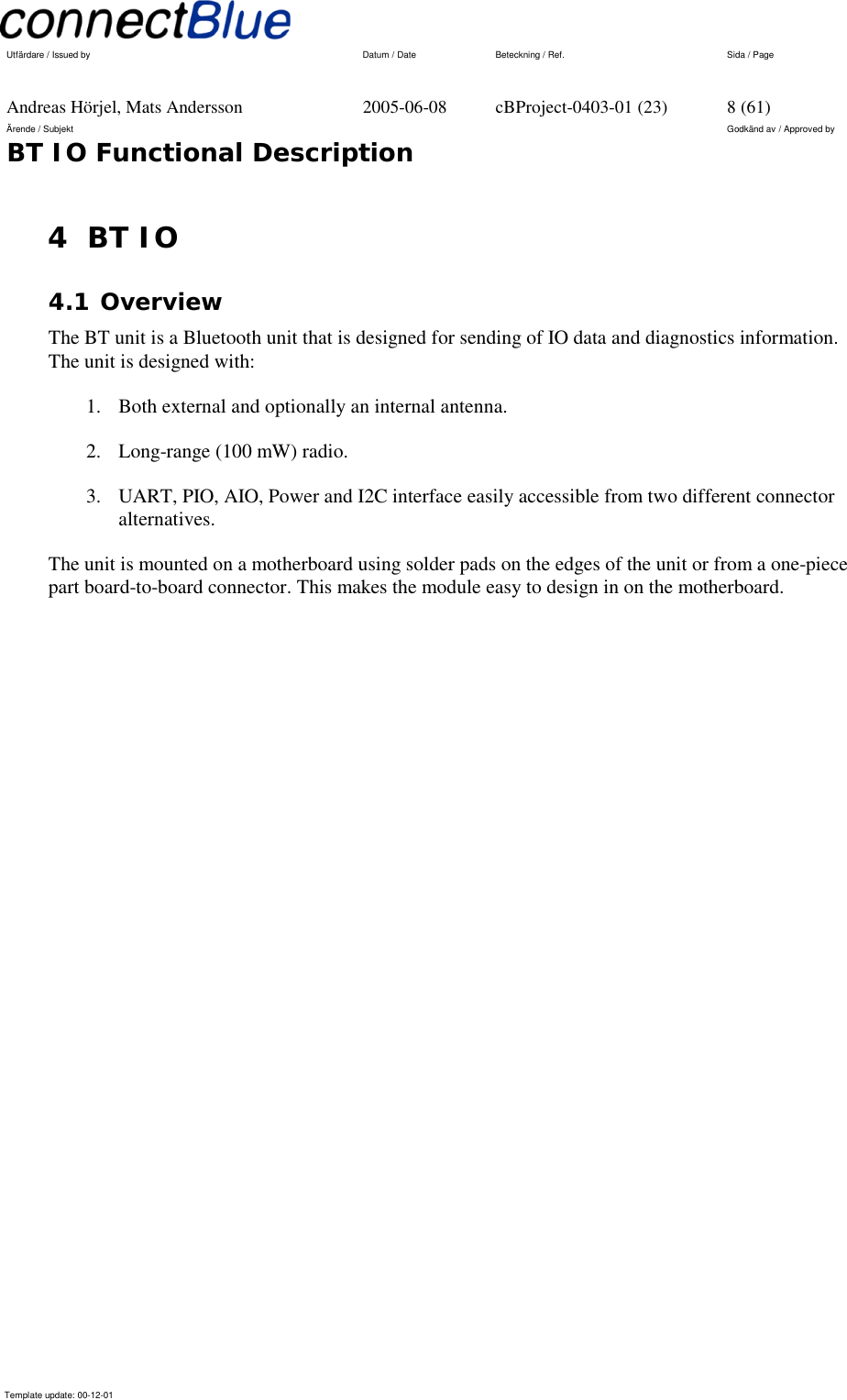   Utfärdare / Issued by      Datum / Date  Beteckning / Ref.  Sida / Page     Andreas Hörjel, Mats Andersson  2005-06-08  cBProject-0403-01 (23)  8 (61) Ärende / Subjekt  Godkänd av / Approved by BT IO Functional Description      Template update: 00-12-01    4 BT IO 4.1 Overview The BT unit is a Bluetooth unit that is designed for sending of IO data and diagnostics information. The unit is designed with: 1.  Both external and optionally an internal antenna. 2.  Long-range (100 mW) radio. 3.  UART, PIO, AIO, Power and I2C interface easily accessible from two different connector alternatives. The unit is mounted on a motherboard using solder pads on the edges of the unit or from a one-piece part board-to-board connector. This makes the module easy to design in on the motherboard. 