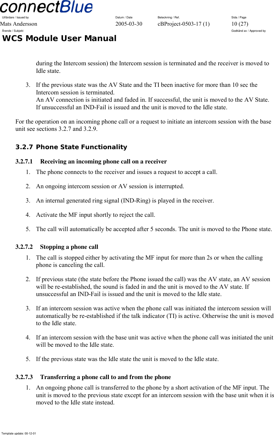 Utfärdare / Issued by      Datum / Date  Beteckning / Ref.  Sida / Page Mats Andersson  2005-03-30  cBProject-0503-17 (1)  10 (27) Ärende / Subjekt  Godkänd av / Approved by WCS Module User Manual      Template update: 00-12-01    during the Intercom session) the Intercom session is terminated and the receiver is moved to Idle state. 3.  If the previous state was the AV State and the TI been inactive for more than 10 sec the Intercom session is terminated. An AV connection is initiated and faded in. If successful, the unit is moved to the AV State. If unsuccessful an IND-Fail is issued and the unit is moved to the Idle state. For the operation on an incoming phone call or a request to initiate an intercom session with the base unit see sections 3.2.7 and 3.2.9. 3.2.7 Phone State Functionality 3.2.7.1  Receiving an incoming phone call on a receiver 1.  The phone connects to the receiver and issues a request to accept a call. 2.  An ongoing intercom session or AV session is interrupted. 3.  An internal generated ring signal (IND-Ring) is played in the receiver. 4.  Activate the MF input shortly to reject the call. 5.  The call will automatically be accepted after 5 seconds. The unit is moved to the Phone state. 3.2.7.2  Stopping a phone call 1.  The call is stopped either by activating the MF input for more than 2s or when the calling phone is canceling the call. 2.  If previous state (the state before the Phone issued the call) was the AV state, an AV session will be re-established, the sound is faded in and the unit is moved to the AV state. If unsuccessful an IND-Fail is issued and the unit is moved to the Idle state. 3.  If an intercom session was active when the phone call was initiated the intercom session will automatically be re-established if the talk indicator (TI) is active. Otherwise the unit is moved to the Idle state. 4.  If an intercom session with the base unit was active when the phone call was initiated the unit will be moved to the Idle state. 5.  If the previous state was the Idle state the unit is moved to the Idle state. 3.2.7.3  Transferring a phone call to and from the phone 1.  An ongoing phone call is transferred to the phone by a short activation of the MF input. The unit is moved to the previous state except for an intercom session with the base unit when it is moved to the Idle state instead. 