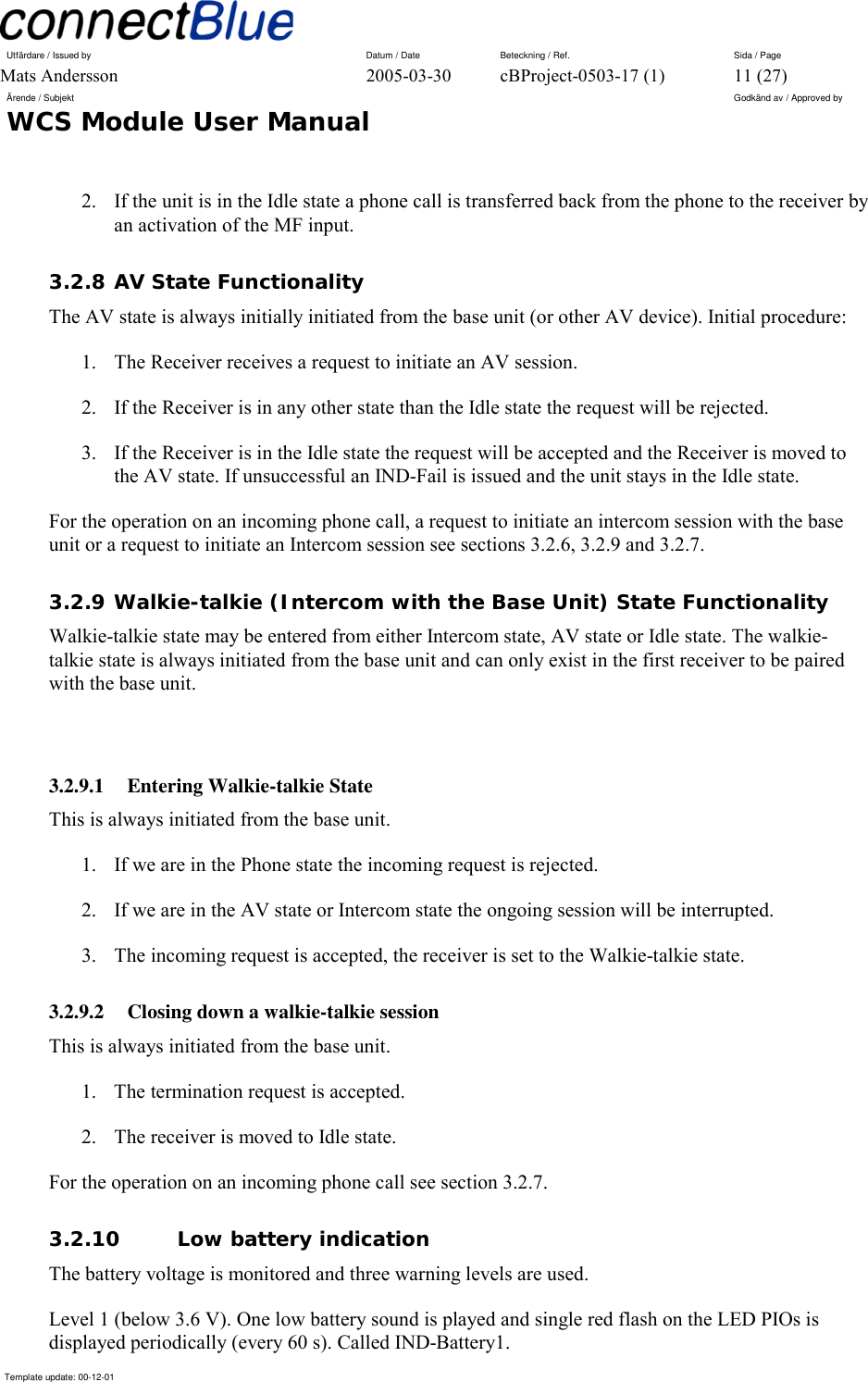 Utfärdare / Issued by      Datum / Date  Beteckning / Ref.  Sida / Page Mats Andersson  2005-03-30  cBProject-0503-17 (1)  11 (27) Ärende / Subjekt  Godkänd av / Approved by WCS Module User Manual      Template update: 00-12-01    2.  If the unit is in the Idle state a phone call is transferred back from the phone to the receiver by an activation of the MF input.  3.2.8 AV State Functionality The AV state is always initially initiated from the base unit (or other AV device). Initial procedure: 1.  The Receiver receives a request to initiate an AV session. 2.  If the Receiver is in any other state than the Idle state the request will be rejected. 3.  If the Receiver is in the Idle state the request will be accepted and the Receiver is moved to the AV state. If unsuccessful an IND-Fail is issued and the unit stays in the Idle state. For the operation on an incoming phone call, a request to initiate an intercom session with the base unit or a request to initiate an Intercom session see sections 3.2.6, 3.2.9 and 3.2.7. 3.2.9 Walkie-talkie (Intercom with the Base Unit) State Functionality Walkie-talkie state may be entered from either Intercom state, AV state or Idle state. The walkie-talkie state is always initiated from the base unit and can only exist in the first receiver to be paired with the base unit.  3.2.9.1 Entering Walkie-talkie State This is always initiated from the base unit. 1.  If we are in the Phone state the incoming request is rejected. 2.  If we are in the AV state or Intercom state the ongoing session will be interrupted. 3.  The incoming request is accepted, the receiver is set to the Walkie-talkie state. 3.2.9.2  Closing down a walkie-talkie session This is always initiated from the base unit. 1.  The termination request is accepted. 2.  The receiver is moved to Idle state. For the operation on an incoming phone call see section 3.2.7. 3.2.10 Low battery indication The battery voltage is monitored and three warning levels are used. Level 1 (below 3.6 V). One low battery sound is played and single red flash on the LED PIOs is displayed periodically (every 60 s). Called IND-Battery1. 