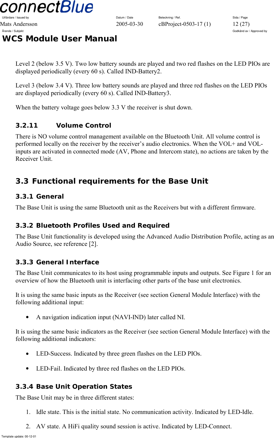 Utfärdare / Issued by      Datum / Date  Beteckning / Ref.  Sida / Page Mats Andersson  2005-03-30  cBProject-0503-17 (1)  12 (27) Ärende / Subjekt  Godkänd av / Approved by WCS Module User Manual      Template update: 00-12-01    Level 2 (below 3.5 V). Two low battery sounds are played and two red flashes on the LED PIOs are displayed periodically (every 60 s). Called IND-Battery2. Level 3 (below 3.4 V). Three low battery sounds are played and three red flashes on the LED PIOs are displayed periodically (every 60 s). Called IND-Battery3. When the battery voltage goes below 3.3 V the receiver is shut down. 3.2.11 Volume Control There is NO volume control management available on the Bluetooth Unit. All volume control is performed locally on the receiver by the receiver’s audio electronics. When the VOL+ and VOL- inputs are activated in connected mode (AV, Phone and Intercom state), no actions are taken by the Receiver Unit. 3.3 Functional requirements for the Base Unit 3.3.1 General The Base Unit is using the same Bluetooth unit as the Receivers but with a different firmware.  3.3.2 Bluetooth Profiles Used and Required The Base Unit functionality is developed using the Advanced Audio Distribution Profile, acting as an Audio Source, see reference [2]. 3.3.3 General Interface The Base Unit communicates to its host using programmable inputs and outputs. See Figure 1 for an overview of how the Bluetooth unit is interfacing other parts of the base unit electronics. It is using the same basic inputs as the Receiver (see section General Module Interface) with the following additional input: •  A navigation indication input (NAVI-IND) later called NI. It is using the same basic indicators as the Receiver (see section General Module Interface) with the following additional indicators: •  LED-Success. Indicated by three green flashes on the LED PIOs. •  LED-Fail. Indicated by three red flashes on the LED PIOs. 3.3.4 Base Unit Operation States The Base Unit may be in three different states: 1.  Idle state. This is the initial state. No communication activity. Indicated by LED-Idle. 2.  AV state. A HiFi quality sound session is active. Indicated by LED-Connect. 