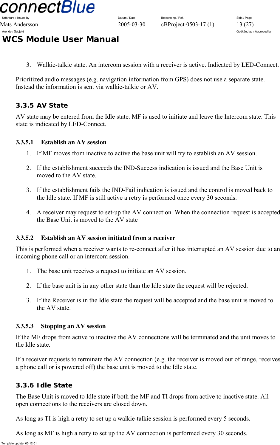 Utfärdare / Issued by      Datum / Date  Beteckning / Ref.  Sida / Page Mats Andersson  2005-03-30  cBProject-0503-17 (1)  13 (27) Ärende / Subjekt  Godkänd av / Approved by WCS Module User Manual      Template update: 00-12-01    3.  Walkie-talkie state. An intercom session with a receiver is active. Indicated by LED-Connect. Prioritized audio messages (e.g. navigation information from GPS) does not use a separate state. Instead the information is sent via walkie-talkie or AV. 3.3.5 AV State AV state may be entered from the Idle state. MF is used to initiate and leave the Intercom state. This state is indicated by LED-Connect. 3.3.5.1  Establish an AV session 1.  If MF moves from inactive to active the base unit will try to establish an AV session. 2.  If the establishment succeeds the IND-Success indication is issued and the Base Unit is moved to the AV state. 3.  If the establishment fails the IND-Fail indication is issued and the control is moved back to the Idle state. If MF is still active a retry is performed once every 30 seconds. 4.  A receiver may request to set-up the AV connection. When the connection request is accepted the Base Unit is moved to the AV state 3.3.5.2  Establish an AV session initiated from a receiver This is performed when a receiver wants to re-connect after it has interrupted an AV session due to an incoming phone call or an intercom session. 1.  The base unit receives a request to initiate an AV session. 2.  If the base unit is in any other state than the Idle state the request will be rejected. 3.  If the Receiver is in the Idle state the request will be accepted and the base unit is moved to the AV state.  3.3.5.3  Stopping an AV session If the MF drops from active to inactive the AV connections will be terminated and the unit moves to the Idle state. If a receiver requests to terminate the AV connection (e.g. the receiver is moved out of range, receives a phone call or is powered off) the base unit is moved to the Idle state. 3.3.6 Idle State The Base Unit is moved to Idle state if both the MF and TI drops from active to inactive state. All open connections to the receivers are closed down. As long as TI is high a retry to set up a walkie-talkie session is performed every 5 seconds. As long as MF is high a retry to set up the AV connection is performed every 30 seconds. 