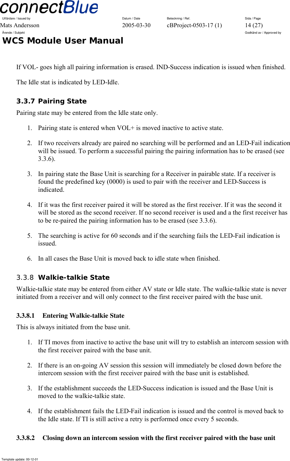 Utfärdare / Issued by      Datum / Date  Beteckning / Ref.  Sida / Page Mats Andersson  2005-03-30  cBProject-0503-17 (1)  14 (27) Ärende / Subjekt  Godkänd av / Approved by WCS Module User Manual      Template update: 00-12-01    If VOL- goes high all pairing information is erased. IND-Success indication is issued when finished. The Idle stat is indicated by LED-Idle. 3.3.7 Pairing State Pairing state may be entered from the Idle state only.  1.  Pairing state is entered when VOL+ is moved inactive to active state. 2.  If two receivers already are paired no searching will be performed and an LED-Fail indication will be issued. To perform a successful pairing the pairing information has to be erased (see 3.3.6). 3.  In pairing state the Base Unit is searching for a Receiver in pairable state. If a receiver is found the predefined key (0000) is used to pair with the receiver and LED-Success is indicated.  4.  If it was the first receiver paired it will be stored as the first receiver. If it was the second it will be stored as the second receiver. If no second receiver is used and a the first receiver has to be re-paired the pairing information has to be erased (see 3.3.6). 5.  The searching is active for 60 seconds and if the searching fails the LED-Fail indication is issued. 6.  In all cases the Base Unit is moved back to idle state when finished. 3.3.8  Walkie-talkie State Walkie-talkie state may be entered from either AV state or Idle state. The walkie-talkie state is never initiated from a receiver and will only connect to the first receiver paired with the base unit. 3.3.8.1 Entering Walkie-talkie State This is always initiated from the base unit. 1.  If TI moves from inactive to active the base unit will try to establish an intercom session with the first receiver paired with the base unit. 2.  If there is an on-going AV session this session will immediately be closed down before the intercom session with the first receiver paired with the base unit is established. 3.  If the establishment succeeds the LED-Success indication is issued and the Base Unit is moved to the walkie-talkie state. 4.  If the establishment fails the LED-Fail indication is issued and the control is moved back to the Idle state. If TI is still active a retry is performed once every 5 seconds. 3.3.8.2  Closing down an intercom session with the first receiver paired with the base unit 