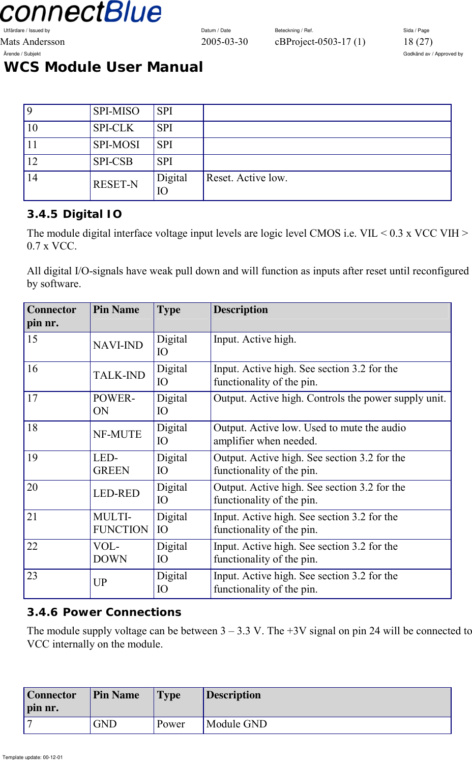 Utfärdare / Issued by      Datum / Date  Beteckning / Ref.  Sida / Page Mats Andersson  2005-03-30  cBProject-0503-17 (1)  18 (27) Ärende / Subjekt  Godkänd av / Approved by WCS Module User Manual      Template update: 00-12-01    9 SPI-MISO SPI  10 SPI-CLK SPI  11 SPI-MOSI SPI  12 SPI-CSB SPI  14  RESET-N  Digital IO Reset. Active low. 3.4.5 Digital IO The module digital interface voltage input levels are logic level CMOS i.e. VIL &lt; 0.3 x VCC VIH &gt; 0.7 x VCC. All digital I/O-signals have weak pull down and will function as inputs after reset until reconfigured by software. Connector pin nr.  Pin Name  Type  Description 15  NAVI-IND  Digital IO Input. Active high.  16  TALK-IND  Digital IO Input. Active high. See section 3.2 for the functionality of the pin. 17 POWER-ON Digital IO Output. Active high. Controls the power supply unit.18  NF-MUTE  Digital IO Output. Active low. Used to mute the audio amplifier when needed. 19 LED-GREEN Digital IO Output. Active high. See section 3.2 for the functionality of the pin. 20  LED-RED  Digital IO Output. Active high. See section 3.2 for the functionality of the pin. 21 MULTI-FUNCTION Digital IO Input. Active high. See section 3.2 for the functionality of the pin. 22 VOL-DOWN Digital IO Input. Active high. See section 3.2 for the functionality of the pin. 23  UP  Digital IO Input. Active high. See section 3.2 for the functionality of the pin. 3.4.6 Power Connections The module supply voltage can be between 3 – 3.3 V. The +3V signal on pin 24 will be connected to VCC internally on the module.  Connector pin nr.  Pin Name  Type  Description 7 GND Power Module GND 