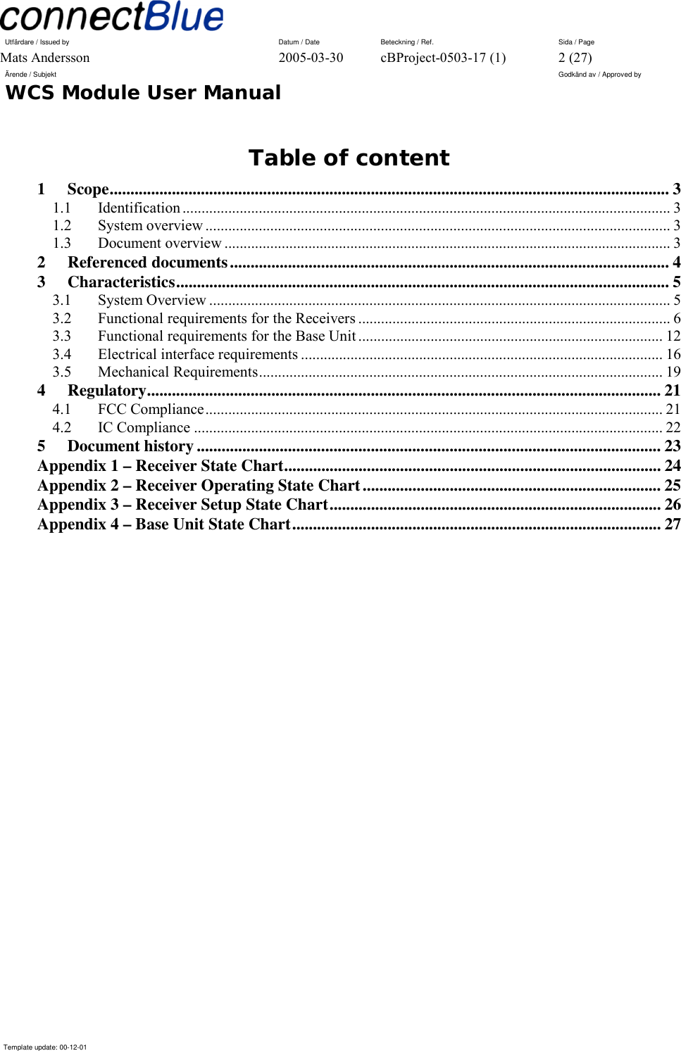 Utfärdare / Issued by      Datum / Date  Beteckning / Ref.  Sida / Page Mats Andersson  2005-03-30  cBProject-0503-17 (1)  2 (27) Ärende / Subjekt  Godkänd av / Approved by WCS Module User Manual      Template update: 00-12-01    Table of content 1 Scope....................................................................................................................................... 3 1.1 Identification ................................................................................................................................ 3 1.2 System overview .......................................................................................................................... 3 1.3 Document overview ..................................................................................................................... 3 2 Referenced documents.......................................................................................................... 4 3 Characteristics....................................................................................................................... 5 3.1 System Overview ......................................................................................................................... 5 3.2 Functional requirements for the Receivers .................................................................................. 6 3.3 Functional requirements for the Base Unit ................................................................................ 12 3.4 Electrical interface requirements ...............................................................................................16 3.5 Mechanical Requirements.......................................................................................................... 19 4 Regulatory............................................................................................................................ 21 4.1 FCC Compliance........................................................................................................................ 21 4.2 IC Compliance ........................................................................................................................... 22 5 Document history................................................................................................................23 Appendix 1 – Receiver State Chart........................................................................................... 24 Appendix 2 – Receiver Operating State Chart........................................................................ 25 Appendix 3 – Receiver Setup State Chart................................................................................ 26 Appendix 4 – Base Unit State Chart......................................................................................... 27  