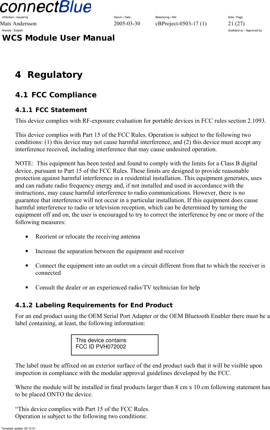 Utfärdare / Issued by      Datum / Date  Beteckning / Ref.  Sida / Page Mats Andersson  2005-03-30  cBProject-0503-17 (1)  21 (27) Ärende / Subjekt  Godkänd av / Approved by WCS Module User Manual      Template update: 00-12-01    4 Regulatory 4.1 FCC Compliance 4.1.1 FCC Statement This device complies with RF-exposure evaluation for portable devices in FCC rules section 2.1093. This device complies with Part 15 of the FCC Rules. Operation is subject to the following two conditions: (1) this device may not cause harmful interference, and (2) this device must accept any interference received, including interference that may cause undesired operation. NOTE:  This equipment has been tested and found to comply with the limits for a Class B digital device, pursuant to Part 15 of the FCC Rules. These limits are designed to provide reasonable protection against harmful interference in a residential installation. This equipment generates, uses and can radiate radio frequency energy and, if not installed and used in accordance with the instructions, may cause harmful interference to radio communications. However, there is no guarantee that interference will not occur in a particular installation. If this equipment does cause harmful interference to radio or television reception, which can be determined by turning the equipment off and on, the user is encouraged to try to correct the interference by one or more of the following measures: •  Reorient or relocate the receiving antenna •  Increase the separation between the equipment and receiver •  Connect the equipment into an outlet on a circuit different from that to which the receiver is connected •  Consult the dealer or an experienced radio/TV technician for help 4.1.2 Labeling Requirements for End Product For an end product using the OEM Serial Port Adapter or the OEM Bluetooth Enabler there must be a label containing, at least, the following information:    The label must be affixed on an exterior surface of the end product such that it will be visible upon inspection in compliance with the modular approval guidelines developed by the FCC.  Where the module will be installed in final products larger than 8 cm x 10 cm following statement has to be placed ONTO the device.  “This device complies with Part 15 of the FCC Rules. Operation is subject to the following two conditions: This device contains FCC ID PVH072002 