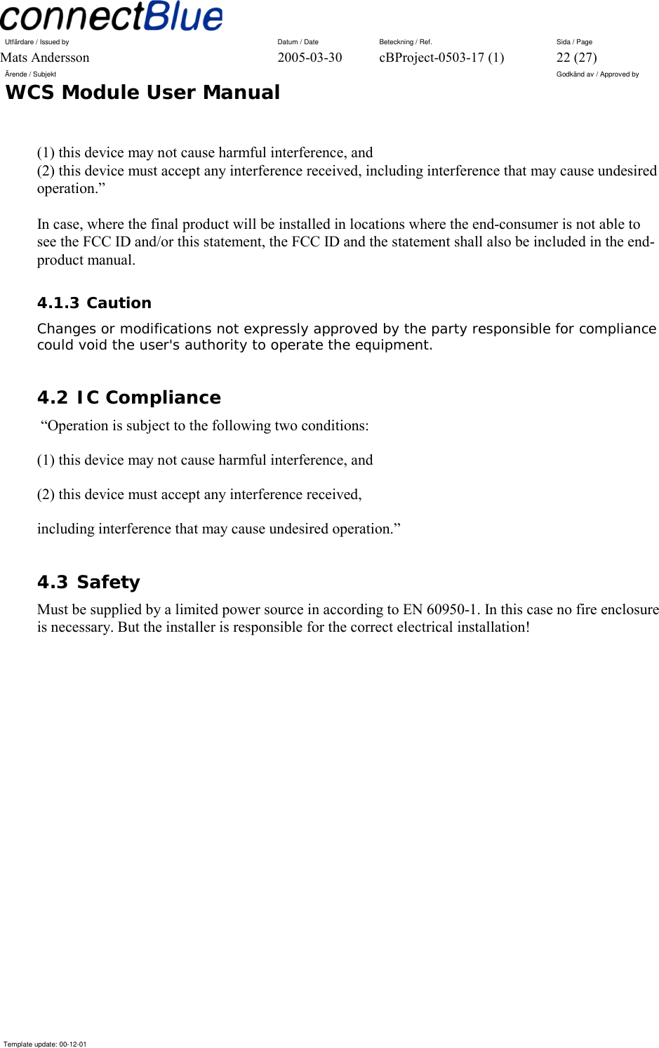 Utfärdare / Issued by      Datum / Date  Beteckning / Ref.  Sida / Page Mats Andersson  2005-03-30  cBProject-0503-17 (1)  22 (27) Ärende / Subjekt  Godkänd av / Approved by WCS Module User Manual      Template update: 00-12-01    (1) this device may not cause harmful interference, and  (2) this device must accept any interference received, including interference that may cause undesired operation.”  In case, where the final product will be installed in locations where the end-consumer is not able to see the FCC ID and/or this statement, the FCC ID and the statement shall also be included in the end-product manual. 4.1.3 Caution Changes or modifications not expressly approved by the party responsible for compliance could void the user&apos;s authority to operate the equipment. 4.2 IC Compliance  “Operation is subject to the following two conditions: (1) this device may not cause harmful interference, and (2) this device must accept any interference received, including interference that may cause undesired operation.” 4.3 Safety Must be supplied by a limited power source in according to EN 60950-1. In this case no fire enclosure is necessary. But the installer is responsible for the correct electrical installation!  