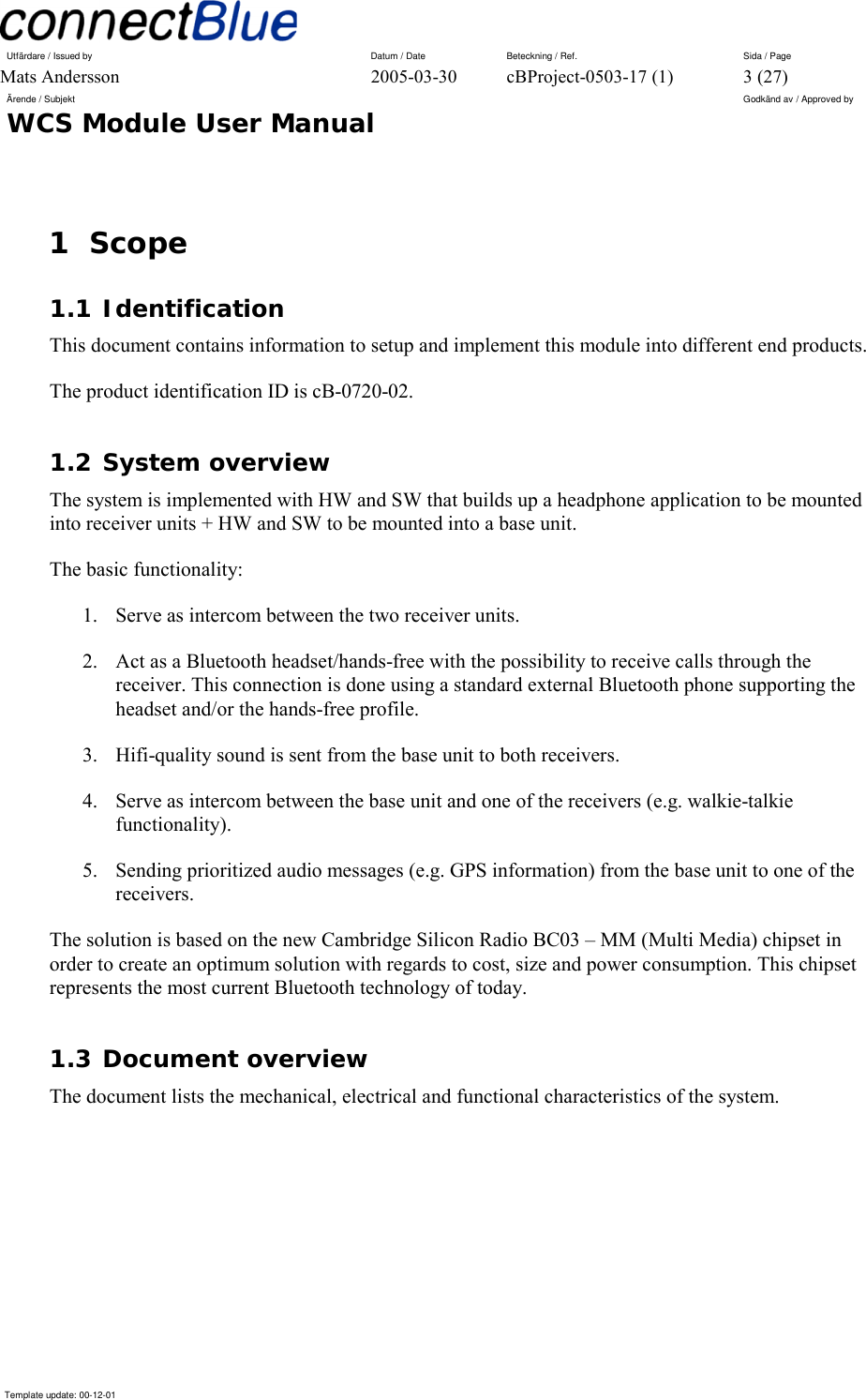 Utfärdare / Issued by      Datum / Date  Beteckning / Ref.  Sida / Page Mats Andersson  2005-03-30  cBProject-0503-17 (1)  3 (27) Ärende / Subjekt  Godkänd av / Approved by WCS Module User Manual      Template update: 00-12-01    1 Scope 1.1 Identification This document contains information to setup and implement this module into different end products.  The product identification ID is cB-0720-02. 1.2 System overview The system is implemented with HW and SW that builds up a headphone application to be mounted into receiver units + HW and SW to be mounted into a base unit. The basic functionality: 1.  Serve as intercom between the two receiver units. 2.  Act as a Bluetooth headset/hands-free with the possibility to receive calls through the receiver. This connection is done using a standard external Bluetooth phone supporting the headset and/or the hands-free profile. 3.  Hifi-quality sound is sent from the base unit to both receivers. 4.  Serve as intercom between the base unit and one of the receivers (e.g. walkie-talkie functionality). 5.  Sending prioritized audio messages (e.g. GPS information) from the base unit to one of the receivers. The solution is based on the new Cambridge Silicon Radio BC03 – MM (Multi Media) chipset in order to create an optimum solution with regards to cost, size and power consumption. This chipset represents the most current Bluetooth technology of today. 1.3 Document overview The document lists the mechanical, electrical and functional characteristics of the system. 