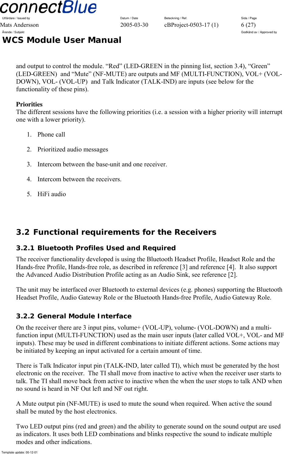 Utfärdare / Issued by      Datum / Date  Beteckning / Ref.  Sida / Page Mats Andersson  2005-03-30  cBProject-0503-17 (1)  6 (27) Ärende / Subjekt  Godkänd av / Approved by WCS Module User Manual      Template update: 00-12-01    and output to control the module. “Red” (LED-GREEN in the pinning list, section 3.4), “Green” (LED-GREEN)  and “Mute” (NF-MUTE) are outputs and MF (MULTI-FUNCTION), VOL+ (VOL-DOWN), VOL- (VOL-UP)  and Talk Indicator (TALK-IND) are inputs (see below for the functionality of these pins). Priorities The different sessions have the following priorities (i.e. a session with a higher priority will interrupt one with a lower priority). 1. Phone call 2. Prioritized audio messages 3.  Intercom between the base-unit and one receiver. 4.  Intercom between the receivers. 5. HiFi audio  3.2 Functional requirements for the Receivers 3.2.1 Bluetooth Profiles Used and Required The receiver functionality developed is using the Bluetooth Headset Profile, Headset Role and the Hands-free Profile, Hands-free role, as described in reference [3] and reference [4].  It also support the Advanced Audio Distribution Profile acting as an Audio Sink, see reference [2]. The unit may be interfaced over Bluetooth to external devices (e.g. phones) supporting the Bluetooth Headset Profile, Audio Gateway Role or the Bluetooth Hands-free Profile, Audio Gateway Role.  3.2.2 General Module Interface On the receiver there are 3 input pins, volume+ (VOL-UP), volume- (VOL-DOWN) and a multi-function input (MULTI-FUNCTION) used as the main user inputs (later called VOL+, VOL- and MF inputs). These may be used in different combinations to initiate different actions. Some actions may be initiated by keeping an input activated for a certain amount of time. There is Talk Indicator input pin (TALK-IND, later called TI), which must be generated by the host electronic on the receiver.  The TI shall move from inactive to active when the receiver user starts to talk. The TI shall move back from active to inactive when the when the user stops to talk AND when no sound is heard in NF Out left and NF out right. A Mute output pin (NF-MUTE) is used to mute the sound when required. When active the sound shall be muted by the host electronics. Two LED output pins (red and green) and the ability to generate sound on the sound output are used as indicators. It uses both LED combinations and blinks respective the sound to indicate multiple modes and other indications. 