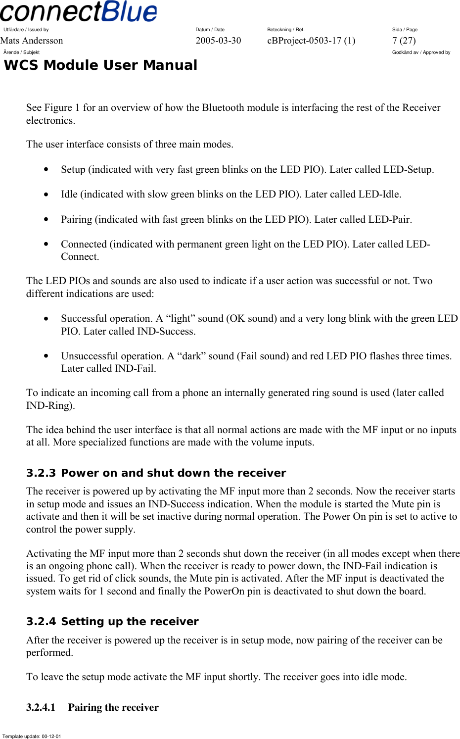 Utfärdare / Issued by      Datum / Date  Beteckning / Ref.  Sida / Page Mats Andersson  2005-03-30  cBProject-0503-17 (1)  7 (27) Ärende / Subjekt  Godkänd av / Approved by WCS Module User Manual      Template update: 00-12-01    See Figure 1 for an overview of how the Bluetooth module is interfacing the rest of the Receiver electronics. The user interface consists of three main modes. •  Setup (indicated with very fast green blinks on the LED PIO). Later called LED-Setup. •  Idle (indicated with slow green blinks on the LED PIO). Later called LED-Idle. •  Pairing (indicated with fast green blinks on the LED PIO). Later called LED-Pair. •  Connected (indicated with permanent green light on the LED PIO). Later called LED-Connect. The LED PIOs and sounds are also used to indicate if a user action was successful or not. Two different indications are used: •  Successful operation. A “light” sound (OK sound) and a very long blink with the green LED PIO. Later called IND-Success. •  Unsuccessful operation. A “dark” sound (Fail sound) and red LED PIO flashes three times. Later called IND-Fail. To indicate an incoming call from a phone an internally generated ring sound is used (later called IND-Ring). The idea behind the user interface is that all normal actions are made with the MF input or no inputs at all. More specialized functions are made with the volume inputs. 3.2.3 Power on and shut down the receiver The receiver is powered up by activating the MF input more than 2 seconds. Now the receiver starts in setup mode and issues an IND-Success indication. When the module is started the Mute pin is activate and then it will be set inactive during normal operation. The Power On pin is set to active to control the power supply. Activating the MF input more than 2 seconds shut down the receiver (in all modes except when there is an ongoing phone call). When the receiver is ready to power down, the IND-Fail indication is issued. To get rid of click sounds, the Mute pin is activated. After the MF input is deactivated the system waits for 1 second and finally the PowerOn pin is deactivated to shut down the board. 3.2.4 Setting up the receiver After the receiver is powered up the receiver is in setup mode, now pairing of the receiver can be performed.  To leave the setup mode activate the MF input shortly. The receiver goes into idle mode. 3.2.4.1 Pairing the receiver 