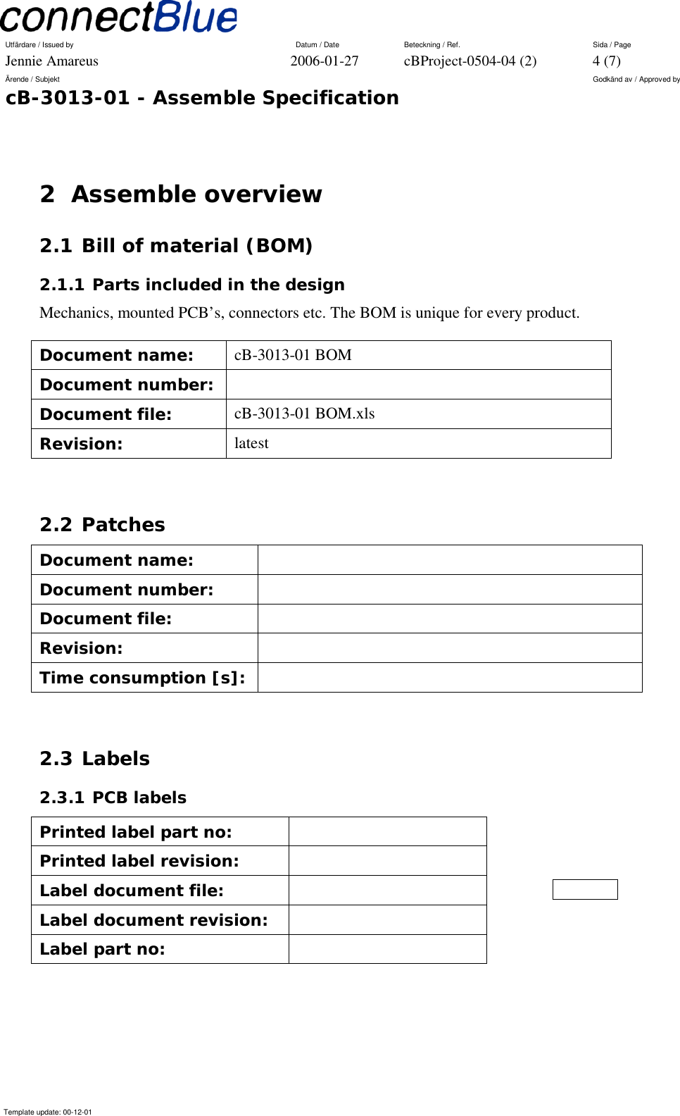 Utfärdare / Issued by      Datum / Date  Beteckning / Ref.  Sida / Page Jennie Amareus  2006-01-27  cBProject-0504-04 (2)  4 (7) Ärende / Subjekt  Godkänd av / Approved by cB-3013-01 - Assemble Specification     Template update: 00-12-01    2 Assemble overview 2.1 Bill of material (BOM) 2.1.1 Parts included in the design Mechanics, mounted PCB’s, connectors etc. The BOM is unique for every product. Document name:  cB-3013-01 BOM Document number:   Document file:  cB-3013-01 BOM.xls Revision:  latest  2.2 Patches Document name:   Document number:   Document file:   Revision:   Time consumption [s]:    2.3 Labels 2.3.1 PCB labels Printed label part no:   Printed label revision:   Label document file:   Label document revision:   Label part no:      