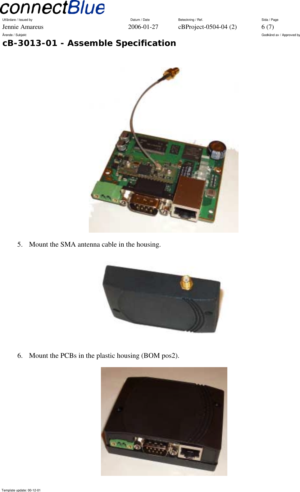 Utfärdare / Issued by      Datum / Date  Beteckning / Ref.  Sida / Page Jennie Amareus  2006-01-27  cBProject-0504-04 (2)  6 (7) Ärende / Subjekt  Godkänd av / Approved by cB-3013-01 - Assemble Specification     Template update: 00-12-01     5.  Mount the SMA antenna cable in the housing.  6.  Mount the PCBs in the plastic housing (BOM pos2).   