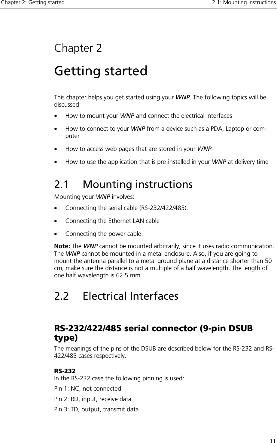 Chapter 2: Getting started    2.1: Mounting instructions   11  Chapter 2 Getting started This chapter helps you get started using your WNP. The following topics will be discussed: •  How to mount your WNP and connect the electrical interfaces •  How to connect to your WNP from a device such as a PDA, Laptop or com-puter •  How to access web pages that are stored in your WNP •  How to use the application that is pre-installed in your WNP at delivery time 2.1 Mounting instructions Mounting your WNP involves: •  Connecting the serial cable (RS-232/422/485).  •  Connecting the Ethernet LAN cable •  Connecting the power cable. Note: The WNP cannot be mounted arbitrarily, since it uses radio communication. The WNP cannot be mounted in a metal enclosure. Also, if you are going to mount the antenna parallel to a metal ground plane at a distance shorter than 50 cm, make sure the distance is not a multiple of a half wavelength. The length of one half wavelength is 62.5 mm. 2.2 Electrical Interfaces  RS-232/422/485 serial connector (9-pin DSUB type) The meanings of the pins of the DSUB are described below for the RS-232 and RS-422/485 cases respectively.  RS-232 In the RS-232 case the following pinning is used: Pin 1: NC, not connected Pin 2: RD, input, receive data Pin 3: TD, output, transmit data 