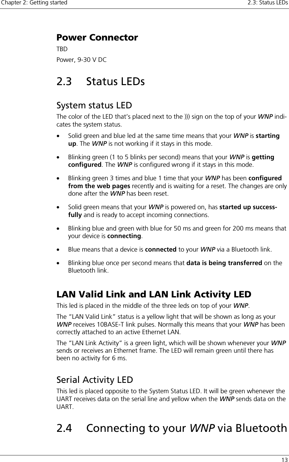 Chapter 2: Getting started    2.3: Status LEDs   13 Power Connector TBD Power, 9-30 V DC 2.3 Status LEDs System status LED The color of the LED that’s placed next to the ))) sign on the top of your WNP indi-cates the system status.  •  Solid green and blue led at the same time means that your WNP is starting up. The WNP is not working if it stays in this mode. •  Blinking green (1 to 5 blinks per second) means that your WNP is getting configured. The WNP is configured wrong if it stays in this mode. •  Blinking green 3 times and blue 1 time that your WNP has been configured from the web pages recently and is waiting for a reset. The changes are only done after the WNP has been reset. •  Solid green means that your WNP is powered on, has started up success-fully and is ready to accept incoming connections. •  Blinking blue and green with blue for 50 ms and green for 200 ms means that your device is connecting.  •  Blue means that a device is connected to your WNP via a Bluetooth link. •  Blinking blue once per second means that data is being transferred on the Bluetooth link.  LAN Valid Link and LAN Link Activity LED This led is placed in the middle of the three leds on top of your WNP. The “LAN Valid Link” status is a yellow light that will be shown as long as your WNP receives 10BASE-T link pulses. Normally this means that your WNP has been correctly attached to an active Ethernet LAN. The “LAN Link Activity” is a green light, which will be shown whenever your WNP sends or receives an Ethernet frame. The LED will remain green until there has been no activity for 6 ms. Serial Activity LED This led is placed opposite to the System Status LED. It will be green whenever the UART receives data on the serial line and yellow when the WNP sends data on the UART. 2.4 Connecting to your WNP via Bluetooth 