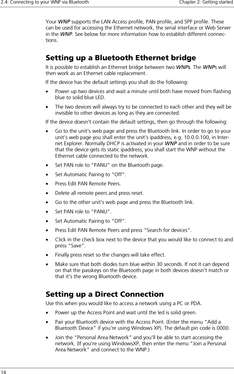 2.4: Connecting to your WNP via Bluetooth    Chapter 2: Getting started 14     Your WNP supports the LAN Access profile, PAN profile, and SPP profile. These can be used for accessing the Ethernet network, the serial interface or Web Server in the WNP. See below for more information how to establish different connec-tions.  Setting up a Bluetooth Ethernet bridge It is possible to establish an Ethernet bridge between two WNPs. The WNPs will then work as an Ethernet cable replacement. If the device has the default settings you shall do the following: •  Power up two devices and wait a minute until both have moved from flashing blue to solid blue LED. •  The two devices will always try to be connected to each other and they will be invisible to other devices as long as they are connected. If the device doesn’t contain the default settings, then go through the following: •  Go to the unit’s web page and press the Bluetooth link. In order to go to your unit’s web page you shall enter the unit’s ipaddress, e.g. 10.0.0.100, in Inter-net Explorer. Normally DHCP is activated in your WNP and in order to be sure that the device gets its static ipaddress, you shall start the WNP without the Ethernet cable connected to the network. •  Set PAN role to “PANU” on the Bluetooth page. •  Set Automatic Pairing to “Off”. •  Press Edit PAN Remote Peers. •  Delete all remote peers and press reset. •  Go to the other unit’s web page and press the Bluetooth link. •  Set PAN role to “PANU”. •  Set Automatic Pairing to “Off”. •  Press Edit PAN Remote Peers and press “Search for devices”. •  Click in the check box next to the device that you would like to connect to and press “Save”. •  Finally press reset so the changes will take effect. •  Make sure that both diodes turn blue within 30 seconds. If not it can depend on that the passkeys on the Bluetooth page in both devices doesn’t match or that it’s the wrong Bluetooth device. Setting up a Direct Connection Use this when you would like to access a network using a PC or PDA. •  Power up the Access Point and wait until the led is solid green. •  Pair your Bluetooth device with the Access Point. (Enter the menu “Add a Bluetooth Device” if you’re using Windows XP). The default pin code is 0000. •  Join the “Personal Area Network” and you’ll be able to start accessing the network. (If you’re using WindowsXP, then enter the menu “Join a Personal Area Network” and connect to the WNP.) 