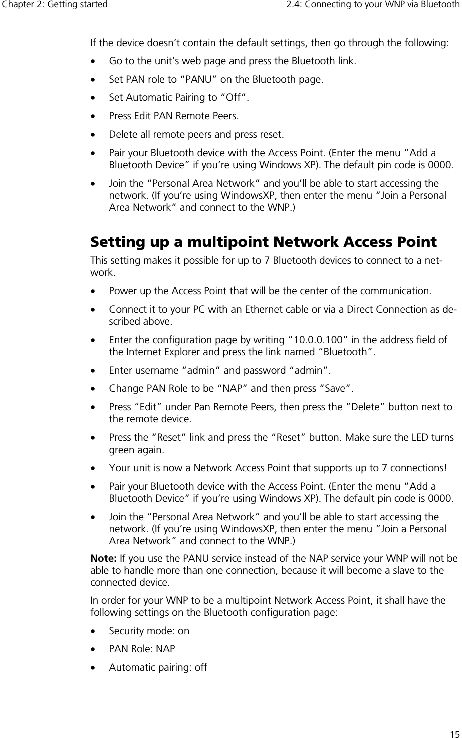 Chapter 2: Getting started    2.4: Connecting to your WNP via Bluetooth   15 If the device doesn’t contain the default settings, then go through the following: •  Go to the unit’s web page and press the Bluetooth link.  •  Set PAN role to “PANU” on the Bluetooth page. •  Set Automatic Pairing to “Off”. •  Press Edit PAN Remote Peers. •  Delete all remote peers and press reset.  •  Pair your Bluetooth device with the Access Point. (Enter the menu “Add a Bluetooth Device” if you’re using Windows XP). The default pin code is 0000. •  Join the “Personal Area Network” and you’ll be able to start accessing the network. (If you’re using WindowsXP, then enter the menu “Join a Personal Area Network” and connect to the WNP.) Setting up a multipoint Network Access Point This setting makes it possible for up to 7 Bluetooth devices to connect to a net-work. •  Power up the Access Point that will be the center of the communication. •  Connect it to your PC with an Ethernet cable or via a Direct Connection as de-scribed above. •  Enter the configuration page by writing “10.0.0.100” in the address field of the Internet Explorer and press the link named “Bluetooth”. •  Enter username “admin” and password “admin”. •  Change PAN Role to be “NAP” and then press “Save”. •  Press “Edit” under Pan Remote Peers, then press the “Delete” button next to the remote device. •  Press the “Reset” link and press the “Reset” button. Make sure the LED turns green again. •  Your unit is now a Network Access Point that supports up to 7 connections! •  Pair your Bluetooth device with the Access Point. (Enter the menu “Add a Bluetooth Device” if you’re using Windows XP). The default pin code is 0000. •  Join the “Personal Area Network” and you’ll be able to start accessing the network. (If you’re using WindowsXP, then enter the menu “Join a Personal Area Network” and connect to the WNP.) Note: If you use the PANU service instead of the NAP service your WNP will not be able to handle more than one connection, because it will become a slave to the connected device. In order for your WNP to be a multipoint Network Access Point, it shall have the following settings on the Bluetooth configuration page: •  Security mode: on •  PAN Role: NAP •  Automatic pairing: off 