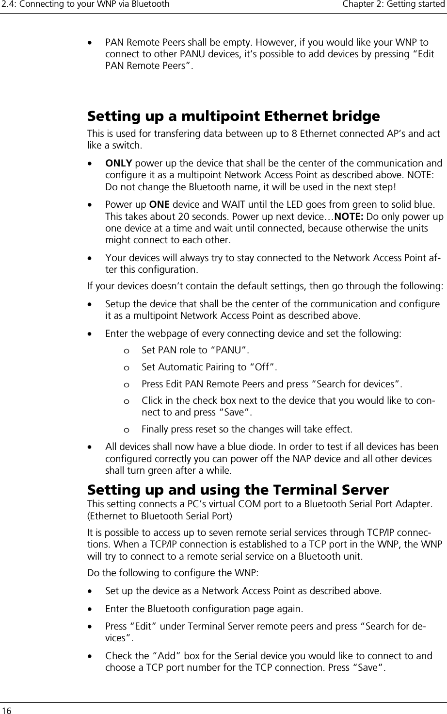 2.4: Connecting to your WNP via Bluetooth    Chapter 2: Getting started 16     •  PAN Remote Peers shall be empty. However, if you would like your WNP to connect to other PANU devices, it’s possible to add devices by pressing “Edit PAN Remote Peers”.  Setting up a multipoint Ethernet bridge This is used for transfering data between up to 8 Ethernet connected AP’s and act like a switch. •  ONLY power up the device that shall be the center of the communication and configure it as a multipoint Network Access Point as described above. NOTE: Do not change the Bluetooth name, it will be used in the next step! •  Power up ONE device and WAIT until the LED goes from green to solid blue. This takes about 20 seconds. Power up next device…NOTE: Do only power up one device at a time and wait until connected, because otherwise the units might connect to each other. •  Your devices will always try to stay connected to the Network Access Point af-ter this configuration.  If your devices doesn’t contain the default settings, then go through the following: •  Setup the device that shall be the center of the communication and configure it as a multipoint Network Access Point as described above. •  Enter the webpage of every connecting device and set the following: o  Set PAN role to “PANU”. o  Set Automatic Pairing to “Off”. o  Press Edit PAN Remote Peers and press “Search for devices”. o  Click in the check box next to the device that you would like to con-nect to and press “Save”. o  Finally press reset so the changes will take effect. •  All devices shall now have a blue diode. In order to test if all devices has been configured correctly you can power off the NAP device and all other devices shall turn green after a while. Setting up and using the Terminal Server  This setting connects a PC’s virtual COM port to a Bluetooth Serial Port Adapter. (Ethernet to Bluetooth Serial Port) It is possible to access up to seven remote serial services through TCP/IP connec-tions. When a TCP/IP connection is established to a TCP port in the WNP, the WNP will try to connect to a remote serial service on a Bluetooth unit.  Do the following to configure the WNP: •  Set up the device as a Network Access Point as described above. •  Enter the Bluetooth configuration page again. •  Press “Edit” under Terminal Server remote peers and press “Search for de-vices”. •  Check the “Add” box for the Serial device you would like to connect to and choose a TCP port number for the TCP connection. Press “Save”. 