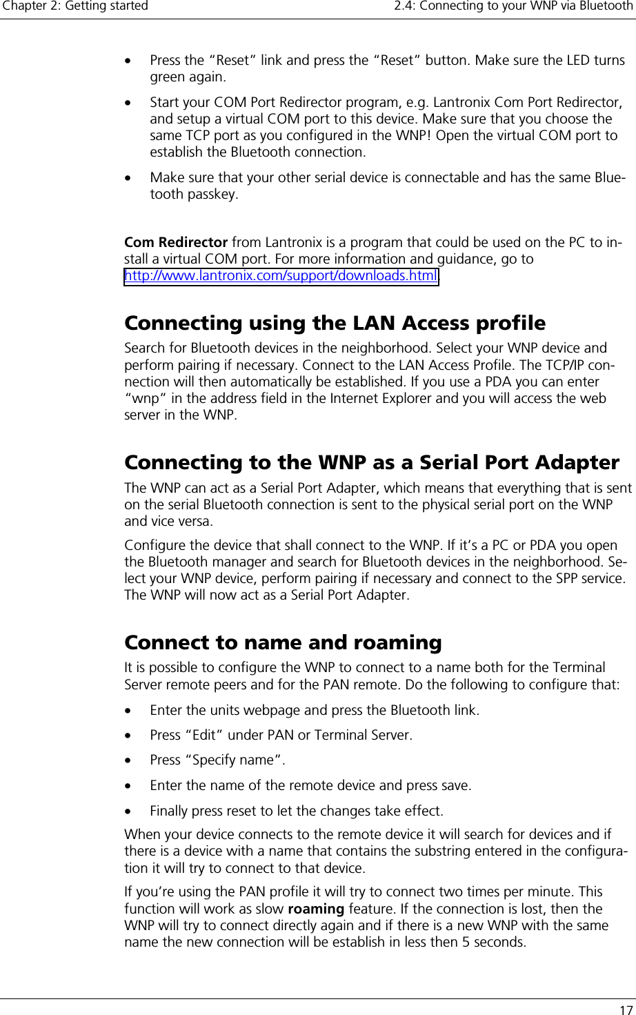 Chapter 2: Getting started    2.4: Connecting to your WNP via Bluetooth   17 •  Press the “Reset” link and press the “Reset” button. Make sure the LED turns green again. •  Start your COM Port Redirector program, e.g. Lantronix Com Port Redirector, and setup a virtual COM port to this device. Make sure that you choose the same TCP port as you configured in the WNP! Open the virtual COM port to establish the Bluetooth connection. •  Make sure that your other serial device is connectable and has the same Blue-tooth passkey.  Com Redirector from Lantronix is a program that could be used on the PC to in-stall a virtual COM port. For more information and guidance, go to http://www.lantronix.com/support/downloads.html. Connecting using the LAN Access profile Search for Bluetooth devices in the neighborhood. Select your WNP device and perform pairing if necessary. Connect to the LAN Access Profile. The TCP/IP con-nection will then automatically be established. If you use a PDA you can enter “wnp” in the address field in the Internet Explorer and you will access the web server in the WNP. Connecting to the WNP as a Serial Port Adapter The WNP can act as a Serial Port Adapter, which means that everything that is sent on the serial Bluetooth connection is sent to the physical serial port on the WNP and vice versa. Configure the device that shall connect to the WNP. If it’s a PC or PDA you open the Bluetooth manager and search for Bluetooth devices in the neighborhood. Se-lect your WNP device, perform pairing if necessary and connect to the SPP service. The WNP will now act as a Serial Port Adapter. Connect to name and roaming It is possible to configure the WNP to connect to a name both for the Terminal Server remote peers and for the PAN remote. Do the following to configure that: •  Enter the units webpage and press the Bluetooth link. •  Press “Edit” under PAN or Terminal Server. •  Press “Specify name”. •  Enter the name of the remote device and press save. •  Finally press reset to let the changes take effect. When your device connects to the remote device it will search for devices and if there is a device with a name that contains the substring entered in the configura-tion it will try to connect to that device.  If you’re using the PAN profile it will try to connect two times per minute. This function will work as slow roaming feature. If the connection is lost, then the WNP will try to connect directly again and if there is a new WNP with the same name the new connection will be establish in less then 5 seconds. 