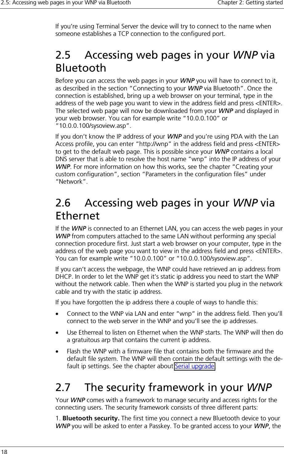 2.5: Accessing web pages in your WNP via Bluetooth    Chapter 2: Getting started 18     If you’re using Terminal Server the device will try to connect to the name when someone establishes a TCP connection to the configured port. 2.5  Accessing web pages in your WNP via Bluetooth Before you can access the web pages in your WNP you will have to connect to it, as described in the section “Connecting to your WNP via Bluetooth”. Once the connection is established, bring up a web browser on your terminal, type in the address of the web page you want to view in the address field and press &lt;ENTER&gt;. The selected web page will now be downloaded from your WNP and displayed in your web browser. You can for example write “10.0.0.100” or “10.0.0.100/sysoview.asp”. If you don’t know the IP address of your WNP and you’re using PDA with the Lan Access profile, you can enter “http://wnp” in the address field and press &lt;ENTER&gt; to get to the default web page. This is possible since your WNP contains a local DNS server that is able to resolve the host name “wnp” into the IP address of your WNP. For more information on how this works, see the chapter “Creating your custom configuration”, section “Parameters in the configuration files” under “Network”. 2.6  Accessing web pages in your WNP via Ethernet If the WNP is connected to an Ethernet LAN, you can access the web pages in your WNP from computers attached to the same LAN without performing any special connection procedure first. Just start a web browser on your computer, type in the address of the web page you want to view in the address field and press &lt;ENTER&gt;. You can for example write “10.0.0.100” or “10.0.0.100/sysoview.asp”. If you can’t access the webpage, the WNP could have retrieved an ip address from DHCP. In order to let the WNP get it’s static ip address you need to start the WNP without the network cable. Then when the WNP is started you plug in the network cable and try with the static ip address. If you have forgotten the ip address there a couple of ways to handle this: •  Connect to the WNP via LAN and enter “wnp” in the address field. Then you’ll connect to the web server in the WNP and you’ll see the ip addresses. •  Use Etherreal to listen on Ethernet when the WNP starts. The WNP will then do a gratuitous arp that contains the current ip address. •  Flash the WNP with a firmware file that contains both the firmware and the default file system. The WNP will then contain the default settings with the de-fault ip settings. See the chapter about Serial upgrade. 2.7  The security framework in your WNP Your WNP comes with a framework to manage security and access rights for the connecting users. The security framework consists of three different parts: 1. Bluetooth security. The first time you connect a new Bluetooth device to your WNP you will be asked to enter a Passkey. To be granted access to your WNP, the 