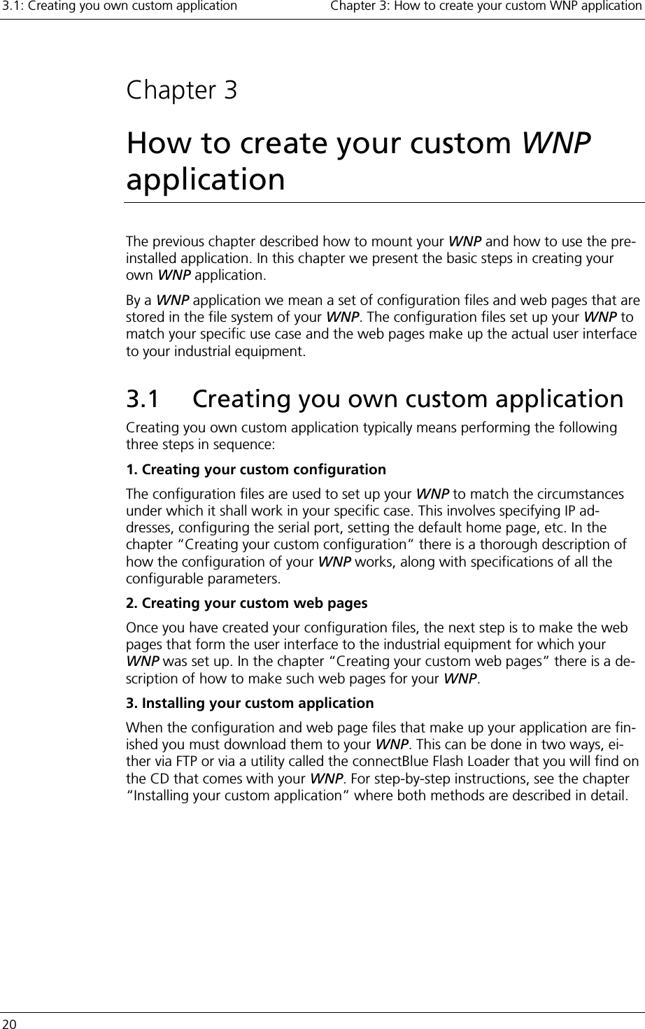 3.1: Creating you own custom application    Chapter 3: How to create your custom WNP application 20      Chapter 3 How to create your custom WNP application The previous chapter described how to mount your WNP and how to use the pre-installed application. In this chapter we present the basic steps in creating your own WNP application. By a WNP application we mean a set of configuration files and web pages that are stored in the file system of your WNP. The configuration files set up your WNP to match your specific use case and the web pages make up the actual user interface to your industrial equipment. 3.1  Creating you own custom application Creating you own custom application typically means performing the following three steps in sequence: 1. Creating your custom configuration The configuration files are used to set up your WNP to match the circumstances under which it shall work in your specific case. This involves specifying IP ad-dresses, configuring the serial port, setting the default home page, etc. In the chapter “Creating your custom configuration” there is a thorough description of how the configuration of your WNP works, along with specifications of all the configurable parameters. 2. Creating your custom web pages Once you have created your configuration files, the next step is to make the web pages that form the user interface to the industrial equipment for which your WNP was set up. In the chapter “Creating your custom web pages” there is a de-scription of how to make such web pages for your WNP.  3. Installing your custom application When the configuration and web page files that make up your application are fin-ished you must download them to your WNP. This can be done in two ways, ei-ther via FTP or via a utility called the connectBlue Flash Loader that you will find on the CD that comes with your WNP. For step-by-step instructions, see the chapter “Installing your custom application” where both methods are described in detail. 