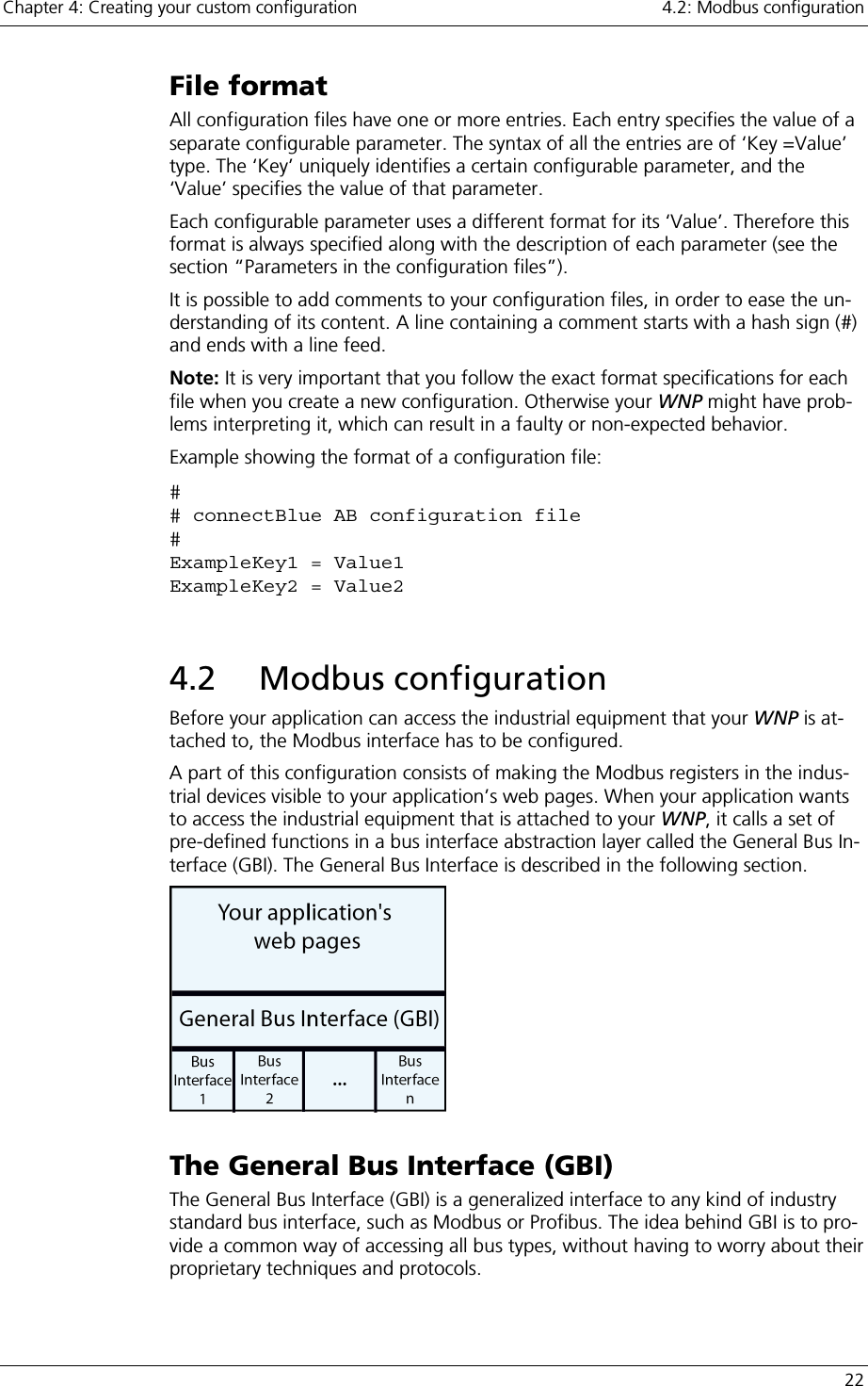 Chapter 4: Creating your custom configuration    4.2: Modbus configuration   22 File format All configuration files have one or more entries. Each entry specifies the value of a separate configurable parameter. The syntax of all the entries are of ‘Key =Value’ type. The ‘Key’ uniquely identifies a certain configurable parameter, and the ‘Value’ specifies the value of that parameter.  Each configurable parameter uses a different format for its ‘Value’. Therefore this format is always specified along with the description of each parameter (see the section “Parameters in the configuration files”). It is possible to add comments to your configuration files, in order to ease the un-derstanding of its content. A line containing a comment starts with a hash sign (#) and ends with a line feed.  Note: It is very important that you follow the exact format specifications for each file when you create a new configuration. Otherwise your WNP might have prob-lems interpreting it, which can result in a faulty or non-expected behavior. Example showing the format of a configuration file: # # connectBlue AB configuration file # ExampleKey1 = Value1 ExampleKey2 = Value2  4.2 Modbus configuration Before your application can access the industrial equipment that your WNP is at-tached to, the Modbus interface has to be configured. A part of this configuration consists of making the Modbus registers in the indus-trial devices visible to your application’s web pages. When your application wants to access the industrial equipment that is attached to your WNP, it calls a set of pre-defined functions in a bus interface abstraction layer called the General Bus In-terface (GBI). The General Bus Interface is described in the following section.  The General Bus Interface (GBI) The General Bus Interface (GBI) is a generalized interface to any kind of industry standard bus interface, such as Modbus or Profibus. The idea behind GBI is to pro-vide a common way of accessing all bus types, without having to worry about their proprietary techniques and protocols.  