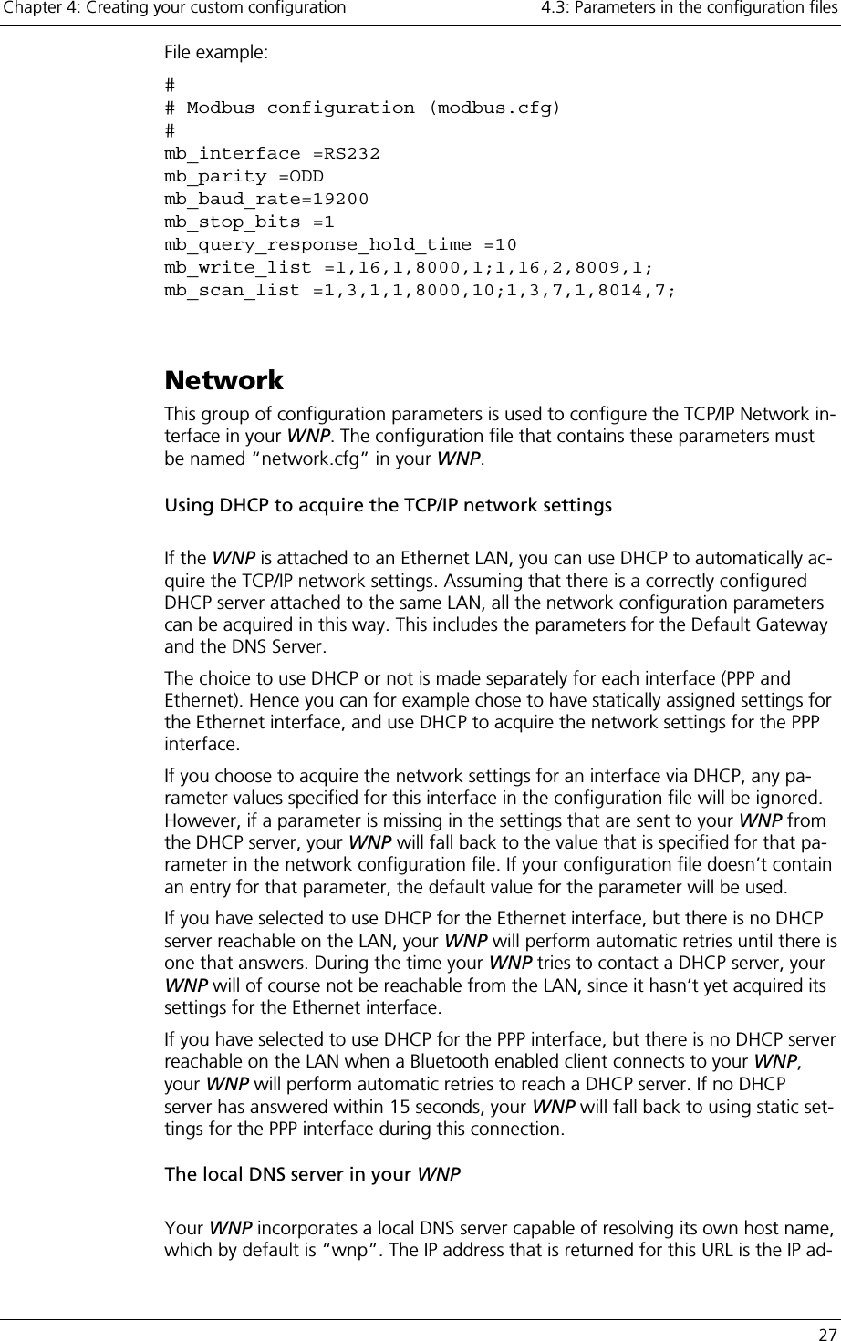 Chapter 4: Creating your custom configuration    4.3: Parameters in the configuration files   27 File example: # # Modbus configuration (modbus.cfg) # mb_interface =RS232 mb_parity =ODD mb_baud_rate=19200 mb_stop_bits =1 mb_query_response_hold_time =10 mb_write_list =1,16,1,8000,1;1,16,2,8009,1; mb_scan_list =1,3,1,1,8000,10;1,3,7,1,8014,7;  Network This group of configuration parameters is used to configure the TCP/IP Network in-terface in your WNP. The configuration file that contains these parameters must be named “network.cfg” in your WNP. Using DHCP to acquire the TCP/IP network settings  If the WNP is attached to an Ethernet LAN, you can use DHCP to automatically ac-quire the TCP/IP network settings. Assuming that there is a correctly configured DHCP server attached to the same LAN, all the network configuration parameters can be acquired in this way. This includes the parameters for the Default Gateway and the DNS Server. The choice to use DHCP or not is made separately for each interface (PPP and Ethernet). Hence you can for example chose to have statically assigned settings for the Ethernet interface, and use DHCP to acquire the network settings for the PPP interface. If you choose to acquire the network settings for an interface via DHCP, any pa-rameter values specified for this interface in the configuration file will be ignored. However, if a parameter is missing in the settings that are sent to your WNP from the DHCP server, your WNP will fall back to the value that is specified for that pa-rameter in the network configuration file. If your configuration file doesn’t contain an entry for that parameter, the default value for the parameter will be used. If you have selected to use DHCP for the Ethernet interface, but there is no DHCP server reachable on the LAN, your WNP will perform automatic retries until there is one that answers. During the time your WNP tries to contact a DHCP server, your WNP will of course not be reachable from the LAN, since it hasn’t yet acquired its settings for the Ethernet interface. If you have selected to use DHCP for the PPP interface, but there is no DHCP server reachable on the LAN when a Bluetooth enabled client connects to your WNP, your WNP will perform automatic retries to reach a DHCP server. If no DHCP server has answered within 15 seconds, your WNP will fall back to using static set-tings for the PPP interface during this connection.  The local DNS server in your WNP  Your WNP incorporates a local DNS server capable of resolving its own host name, which by default is “wnp”. The IP address that is returned for this URL is the IP ad-