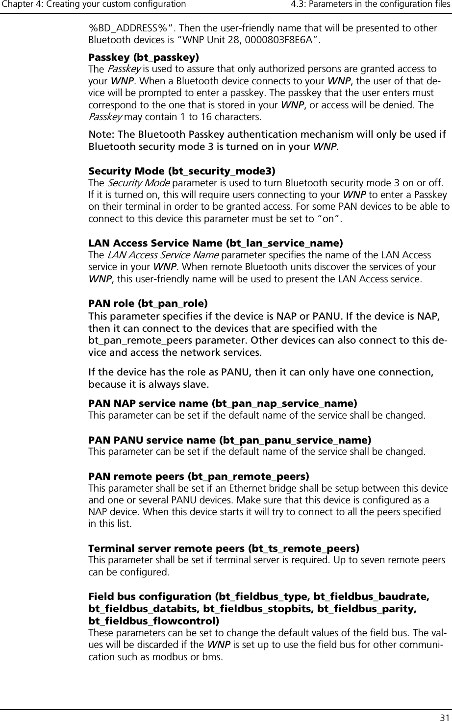 Chapter 4: Creating your custom configuration    4.3: Parameters in the configuration files   31 %BD_ADDRESS%”. Then the user-friendly name that will be presented to other Bluetooth devices is “WNP Unit 28, 0000803F8E6A”. Passkey (bt_passkey) The Passkey is used to assure that only authorized persons are granted access to your WNP. When a Bluetooth device connects to your WNP, the user of that de-vice will be prompted to enter a passkey. The passkey that the user enters must correspond to the one that is stored in your WNP, or access will be denied. The Passkey may contain 1 to 16 characters. Note: The Bluetooth Passkey authentication mechanism will only be used if Bluetooth security mode 3 is turned on in your WNP.  Security Mode (bt_security_mode3) The Security Mode parameter is used to turn Bluetooth security mode 3 on or off. If it is turned on, this will require users connecting to your WNP to enter a Passkey on their terminal in order to be granted access. For some PAN devices to be able to connect to this device this parameter must be set to “on”. LAN Access Service Name (bt_lan_service_name) The LAN Access Service Name parameter specifies the name of the LAN Access service in your WNP. When remote Bluetooth units discover the services of your WNP, this user-friendly name will be used to present the LAN Access service. PAN role (bt_pan_role) This parameter specifies if the device is NAP or PANU. If the device is NAP, then it can connect to the devices that are specified with the bt_pan_remote_peers parameter. Other devices can also connect to this de-vice and access the network services. If the device has the role as PANU, then it can only have one connection, because it is always slave.  PAN NAP service name (bt_pan_nap_service_name) This parameter can be set if the default name of the service shall be changed. PAN PANU service name (bt_pan_panu_service_name) This parameter can be set if the default name of the service shall be changed. PAN remote peers (bt_pan_remote_peers) This parameter shall be set if an Ethernet bridge shall be setup between this device and one or several PANU devices. Make sure that this device is configured as a NAP device. When this device starts it will try to connect to all the peers specified in this list. Terminal server remote peers (bt_ts_remote_peers) This parameter shall be set if terminal server is required. Up to seven remote peers can be configured. Field bus configuration (bt_fieldbus_type, bt_fieldbus_baudrate, bt_fieldbus_databits, bt_fieldbus_stopbits, bt_fieldbus_parity, bt_fieldbus_flowcontrol) These parameters can be set to change the default values of the field bus. The val-ues will be discarded if the WNP is set up to use the field bus for other communi-cation such as modbus or bms. 