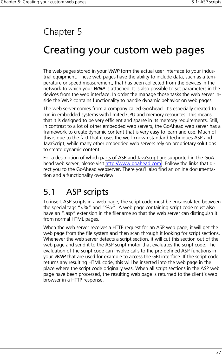 Chapter 5: Creating your custom web pages    5.1: ASP scripts   37  Chapter 5 Creating your custom web pages The web pages stored in your WNP form the actual user interface to your indus-trial equipment. These web pages have the ability to include data, such as a tem-perature or speed measurement, that has been collected from the devices in the network to which your WNP is attached. It is also possible to set parameters in the devices from the web interface. In order the manage those tasks the web server in-side the WNP contains functionality to handle dynamic behavior on web pages. The web server comes from a company called GoAhead. It’s especially created to run in embedded systems with limited CPU and memory resources. This means that it is designed to be very efficient and sparse in its memory requirements. Still, in contrast to a lot of other embedded web servers, the GoAhead web server has a framework to create dynamic content that is very easy to learn and use. Much of this is due to the fact that it uses the well-known standard techniques ASP and JavaScript, while many other embedded web servers rely on proprietary solutions to create dynamic content. For a description of which parts of ASP and JavaScript are supported in the GoA-head web server, please visit http://www.goahead.com . Follow the links that di-rect you to the GoAhead webserver. There you’ll also find an online documenta-tion and a functionality overview. 5.1 ASP scripts To insert ASP scripts in a web page, the script code must be encapsulated between the special tags “&lt;%” and “%&gt;”. A web page containing script code must also have an “.asp” extension in the filename so that the web server can distinguish it from normal HTML pages. When the web server receives a HTTP request for an ASP web page, it will get the web page from the file system and then scan through it looking for script sections. Whenever the web server detects a script section, it will cut this section out of the web page and send it to the ASP script motor that evaluates the script code. The evaluation of the script code can involve calls to the pre-defined ASP functions in your WNP that are used for example to access the GBI interface. If the script code returns any resulting HTML code, this will be inserted into the web page in the place where the script code originally was. When all script sections in the ASP web page have been processed, the resulting web page is returned to the client’s web browser in a HTTP response. 