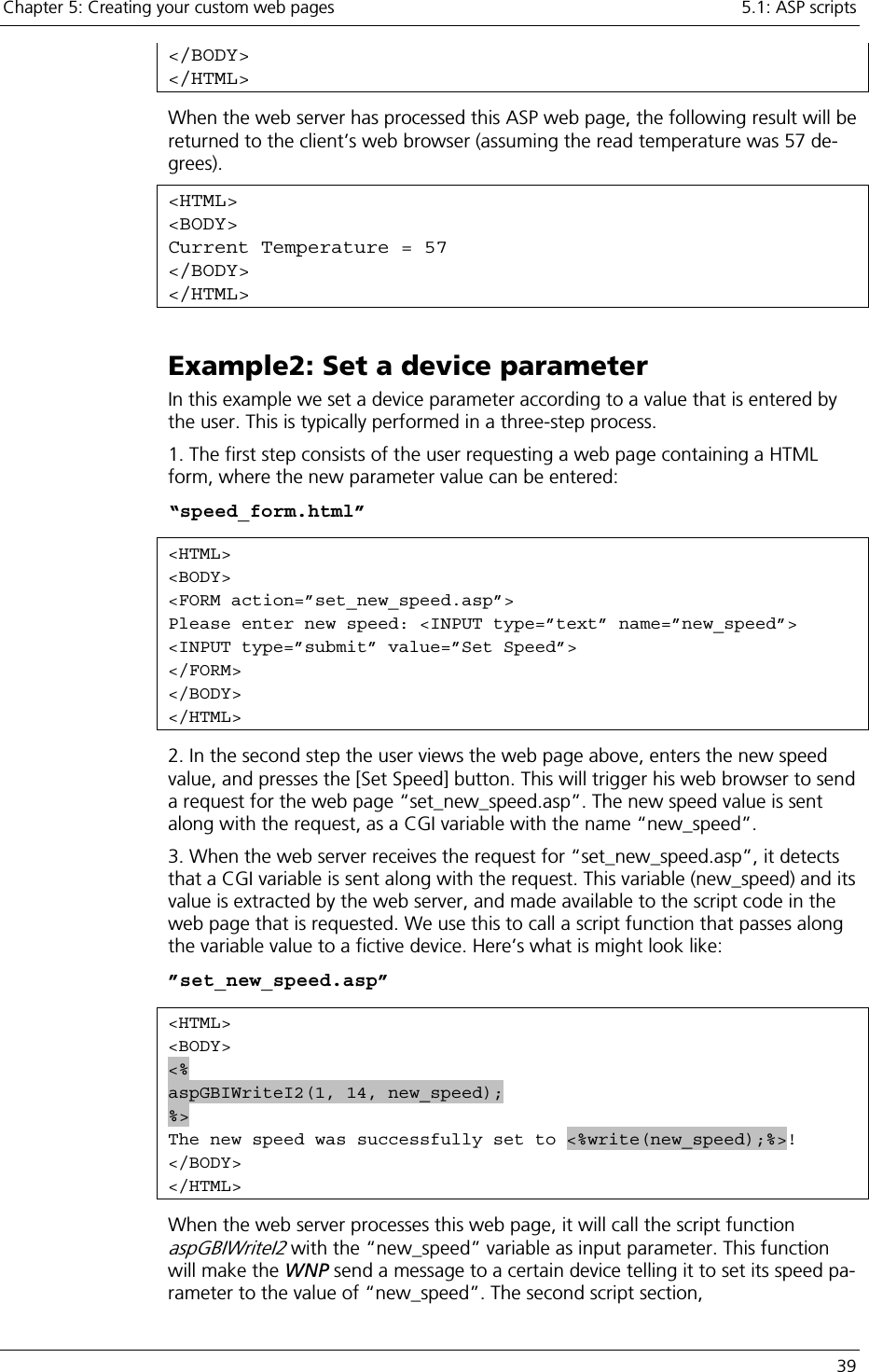 Chapter 5: Creating your custom web pages    5.1: ASP scripts   39 &lt;/BODY&gt; &lt;/HTML&gt; When the web server has processed this ASP web page, the following result will be returned to the client’s web browser (assuming the read temperature was 57 de-grees).  &lt;HTML&gt; &lt;BODY&gt; Current Temperature = 57 &lt;/BODY&gt; &lt;/HTML&gt; Example2: Set a device parameter In this example we set a device parameter according to a value that is entered by the user. This is typically performed in a three-step process.  1. The first step consists of the user requesting a web page containing a HTML form, where the new parameter value can be entered: “speed_form.html” &lt;HTML&gt; &lt;BODY&gt; &lt;FORM action=”set_new_speed.asp”&gt; Please enter new speed: &lt;INPUT type=”text” name=”new_speed”&gt; &lt;INPUT type=”submit” value=”Set Speed”&gt;  &lt;/FORM&gt; &lt;/BODY&gt; &lt;/HTML&gt; 2. In the second step the user views the web page above, enters the new speed value, and presses the [Set Speed] button. This will trigger his web browser to send a request for the web page “set_new_speed.asp”. The new speed value is sent along with the request, as a CGI variable with the name “new_speed”. 3. When the web server receives the request for “set_new_speed.asp”, it detects that a CGI variable is sent along with the request. This variable (new_speed) and its value is extracted by the web server, and made available to the script code in the web page that is requested. We use this to call a script function that passes along the variable value to a fictive device. Here’s what is might look like: ”set_new_speed.asp” &lt;HTML&gt; &lt;BODY&gt; &lt;% aspGBIWriteI2(1, 14, new_speed); %&gt; The new speed was successfully set to &lt;%write(new_speed);%&gt;! &lt;/BODY&gt; &lt;/HTML&gt; When the web server processes this web page, it will call the script function aspGBIWriteI2 with the “new_speed” variable as input parameter. This function will make the WNP send a message to a certain device telling it to set its speed pa-rameter to the value of “new_speed”. The second script section, 