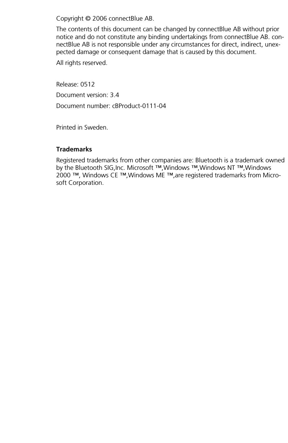       Copyright © 2006 connectBlue AB. The contents of this document can be changed by connectBlue AB without prior notice and do not constitute any binding undertakings from connectBlue AB. con-nectBlue AB is not responsible under any circumstances for direct, indirect, unex-pected damage or consequent damage that is caused by this document. All rights reserved.  Release: 0512 Document version: 3.4 Document number: cBProduct-0111-04  Printed in Sweden.  Trademarks Registered trademarks from other companies are: Bluetooth is a trademark owned by the Bluetooth SIG,Inc. Microsoft ™,Windows ™,Windows NT ™,Windows 2000 ™, Windows CE ™,Windows ME ™,are registered trademarks from Micro-soft Corporation. 