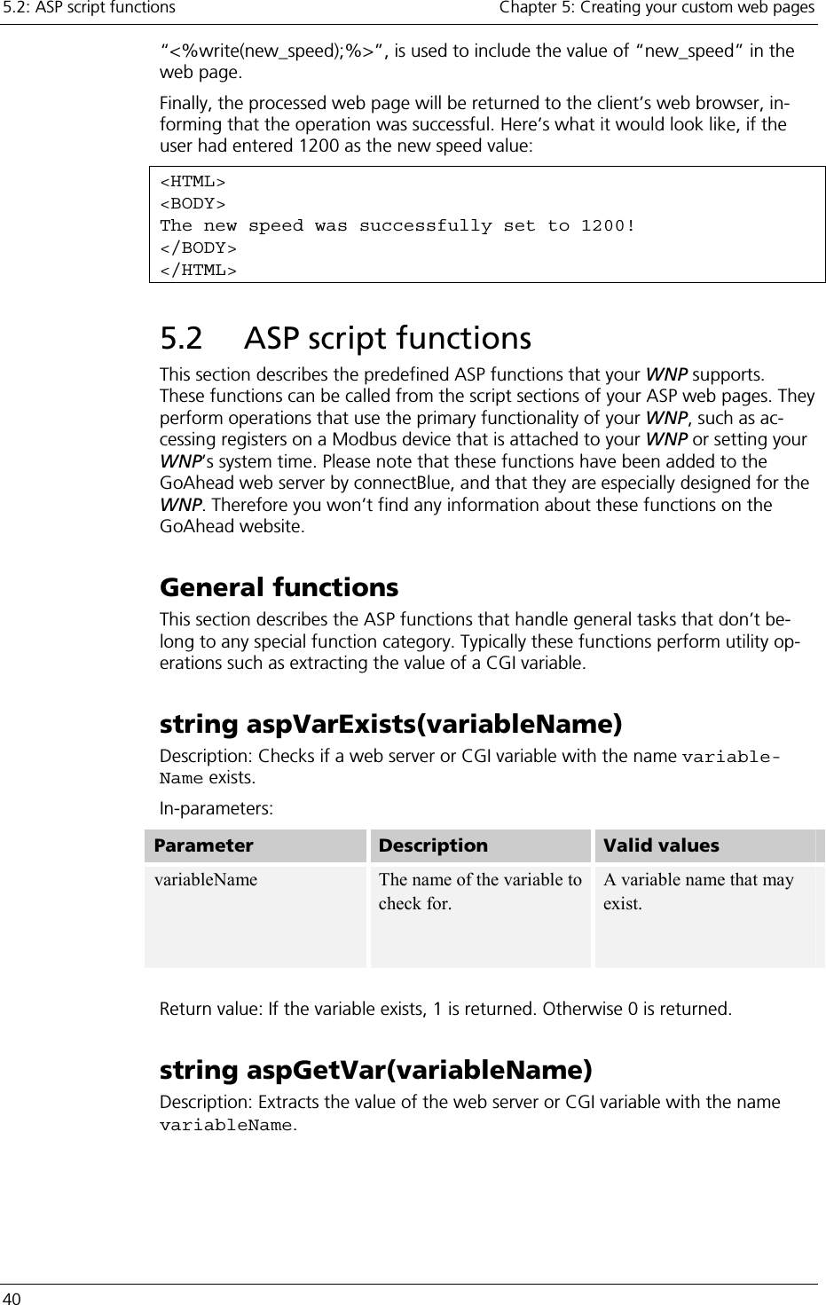 5.2: ASP script functions    Chapter 5: Creating your custom web pages 40     “&lt;%write(new_speed);%&gt;”, is used to include the value of “new_speed” in the web page. Finally, the processed web page will be returned to the client’s web browser, in-forming that the operation was successful. Here’s what it would look like, if the user had entered 1200 as the new speed value: &lt;HTML&gt; &lt;BODY&gt; The new speed was successfully set to 1200! &lt;/BODY&gt; &lt;/HTML&gt; 5.2  ASP script functions This section describes the predefined ASP functions that your WNP supports. These functions can be called from the script sections of your ASP web pages. They perform operations that use the primary functionality of your WNP, such as ac-cessing registers on a Modbus device that is attached to your WNP or setting your WNP’s system time. Please note that these functions have been added to the GoAhead web server by connectBlue, and that they are especially designed for the WNP. Therefore you won’t find any information about these functions on the GoAhead website. General functions This section describes the ASP functions that handle general tasks that don’t be-long to any special function category. Typically these functions perform utility op-erations such as extracting the value of a CGI variable. string aspVarExists(variableName) Description: Checks if a web server or CGI variable with the name variable-Name exists. In-parameters: Parameter   Description  Valid values variableName  The name of the variable to check for. A variable name that may exist.    Return value: If the variable exists, 1 is returned. Otherwise 0 is returned. string aspGetVar(variableName) Description: Extracts the value of the web server or CGI variable with the name variableName. 