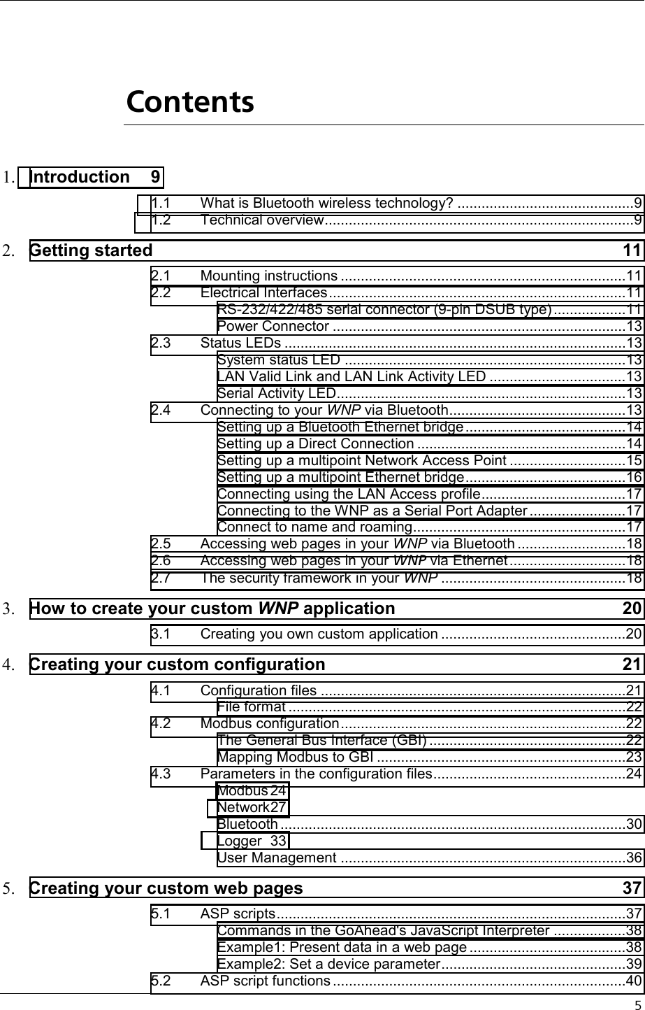    5   Contents 1.  Introduction 9 1.1 What is Bluetooth wireless technology? ............................................9 1.2 Technical overview.............................................................................9 2.  Getting started  11 2.1 Mounting instructions .......................................................................11 2.2 Electrical Interfaces..........................................................................11 RS-232/422/485 serial connector (9-pin DSUB type)..................11 Power Connector .........................................................................13 2.3 Status LEDs .....................................................................................13 System status LED ......................................................................13 LAN Valid Link and LAN Link Activity LED ..................................13 Serial Activity LED........................................................................13 2.4 Connecting to your WNP via Bluetooth............................................13 Setting up a Bluetooth Ethernet bridge........................................14 Setting up a Direct Connection ....................................................14 Setting up a multipoint Network Access Point .............................15 Setting up a multipoint Ethernet bridge........................................16 Connecting using the LAN Access profile....................................17 Connecting to the WNP as a Serial Port Adapter ........................17 Connect to name and roaming.....................................................17 2.5 Accessing web pages in your WNP via Bluetooth ...........................18 2.6 Accessing web pages in your WNP via Ethernet.............................18 2.7 The security framework in your WNP ..............................................18 3.  How to create your custom WNP application  20 3.1 Creating you own custom application ..............................................20 4.  Creating your custom configuration  21 4.1 Configuration files ............................................................................21 File format ....................................................................................22 4.2 Modbus configuration.......................................................................22 The General Bus Interface (GBI) .................................................22 Mapping Modbus to GBI ..............................................................23 4.3 Parameters in the configuration files................................................24 Modbus 24 Network 27 Bluetooth ......................................................................................30 Logger 33 User Management .......................................................................36 5.  Creating your custom web pages  37 5.1 ASP scripts.......................................................................................37 Commands in the GoAhead&apos;s JavaScript Interpreter ..................38 Example1: Present data in a web page .......................................38 Example2: Set a device parameter..............................................39 5.2 ASP script functions .........................................................................40 