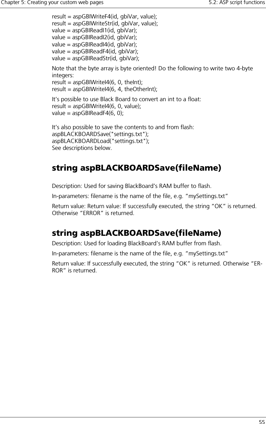 Chapter 5: Creating your custom web pages    5.2: ASP script functions   55 result = aspGBIWriteF4(id, gbiVar, value); result = aspGBIWriteStr(id, gbiVar, value); value = aspGBIReadI1(id, gbiVar); value = aspGBIReadI2(id, gbiVar); value = aspGBIReadI4(id, gbiVar); value = aspGBIReadF4(id, gbiVar);  value = aspGBIReadStr(id, gbiVar); Note that the byte array is byte oriented! Do the following to write two 4-byte integers: result = aspGBIWriteI4(6, 0, theInt); result = aspGBIWriteI4(6, 4, theOtherInt); It’s possible to use Black Board to convert an int to a float: result = aspGBIWriteI4(6, 0, value); value = aspGBIReadF4(6, 0);  It’s also possible to save the contents to and from flash: aspBLACKBOARDSave(&quot;settings.txt&quot;); aspBLACKBOARDLoad(&quot;settings.txt&quot;); See descriptions below. string aspBLACKBOARDSave(fileName)  Description: Used for saving BlackBoard’s RAM buffer to flash. In-parameters: filename is the name of the file, e.g. “mySettings.txt” Return value: Return value: If successfully executed, the string “OK” is returned. Otherwise “ERROR” is returned. string aspBLACKBOARDSave(fileName) Description: Used for loading BlackBoard’s RAM buffer from flash. In-parameters: filename is the name of the file, e.g. “mySettings.txt” Return value: If successfully executed, the string “OK” is returned. Otherwise “ER-ROR” is returned. 