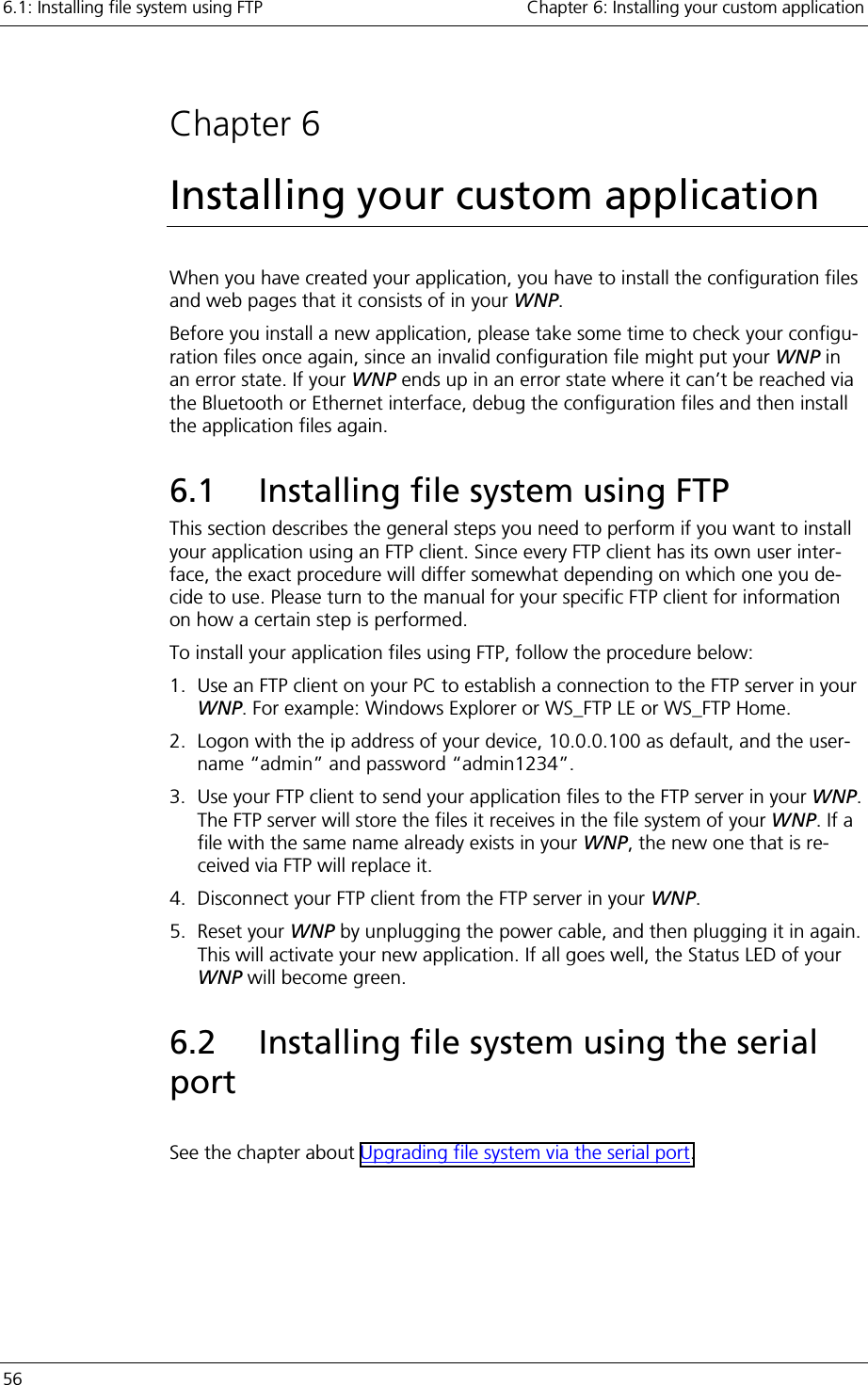 6.1: Installing file system using FTP    Chapter 6: Installing your custom application 56      Chapter 6 Installing your custom application When you have created your application, you have to install the configuration files and web pages that it consists of in your WNP.  Before you install a new application, please take some time to check your configu-ration files once again, since an invalid configuration file might put your WNP in an error state. If your WNP ends up in an error state where it can’t be reached via the Bluetooth or Ethernet interface, debug the configuration files and then install the application files again.  6.1  Installing file system using FTP This section describes the general steps you need to perform if you want to install your application using an FTP client. Since every FTP client has its own user inter-face, the exact procedure will differ somewhat depending on which one you de-cide to use. Please turn to the manual for your specific FTP client for information on how a certain step is performed. To install your application files using FTP, follow the procedure below: 1.  Use an FTP client on your PC to establish a connection to the FTP server in your WNP. For example: Windows Explorer or WS_FTP LE or WS_FTP Home. 2.  Logon with the ip address of your device, 10.0.0.100 as default, and the user-name “admin” and password “admin1234”. 3.  Use your FTP client to send your application files to the FTP server in your WNP. The FTP server will store the files it receives in the file system of your WNP. If a file with the same name already exists in your WNP, the new one that is re-ceived via FTP will replace it. 4.  Disconnect your FTP client from the FTP server in your WNP. 5. Reset your WNP by unplugging the power cable, and then plugging it in again. This will activate your new application. If all goes well, the Status LED of your WNP will become green. 6.2  Installing file system using the serial port  See the chapter about Upgrading file system via the serial port. 