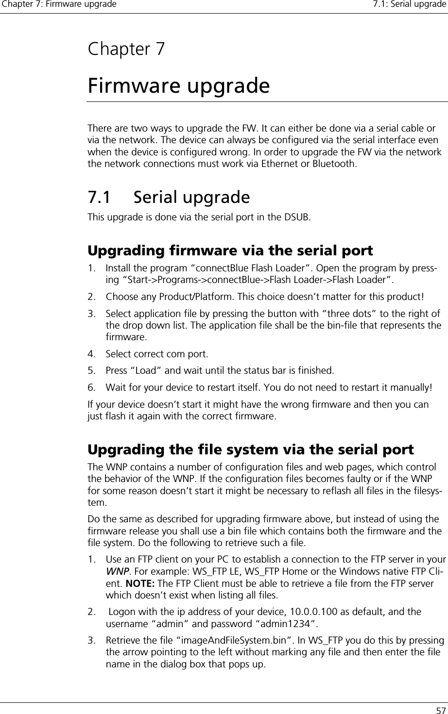 Chapter 7: Firmware upgrade    7.1: Serial upgrade   57  Chapter 7 Firmware upgrade There are two ways to upgrade the FW. It can either be done via a serial cable or via the network. The device can always be configured via the serial interface even when the device is configured wrong. In order to upgrade the FW via the network the network connections must work via Ethernet or Bluetooth. 7.1 Serial upgrade This upgrade is done via the serial port in the DSUB.  Upgrading firmware via the serial port 1.  Install the program “connectBlue Flash Loader”. Open the program by press-ing “Start-&gt;Programs-&gt;connectBlue-&gt;Flash Loader-&gt;Flash Loader”. 2.  Choose any Product/Platform. This choice doesn’t matter for this product! 3.  Select application file by pressing the button with “three dots” to the right of the drop down list. The application file shall be the bin-file that represents the firmware. 4.  Select correct com port. 5.  Press “Load” and wait until the status bar is finished. 6.  Wait for your device to restart itself. You do not need to restart it manually! If your device doesn’t start it might have the wrong firmware and then you can just flash it again with the correct firmware. Upgrading the file system via the serial port The WNP contains a number of configuration files and web pages, which control the behavior of the WNP. If the configuration files becomes faulty or if the WNP for some reason doesn’t start it might be necessary to reflash all files in the filesys-tem. Do the same as described for upgrading firmware above, but instead of using the firmware release you shall use a bin file which contains both the firmware and the file system. Do the following to retrieve such a file. 1.  Use an FTP client on your PC to establish a connection to the FTP server in your WNP. For example: WS_FTP LE, WS_FTP Home or the Windows native FTP Cli-ent. NOTE: The FTP Client must be able to retrieve a file from the FTP server which doesn’t exist when listing all files. 2.   Logon with the ip address of your device, 10.0.0.100 as default, and the username “admin” and password “admin1234”. 3.  Retrieve the file “imageAndFileSystem.bin”. In WS_FTP you do this by pressing the arrow pointing to the left without marking any file and then enter the file name in the dialog box that pops up. 