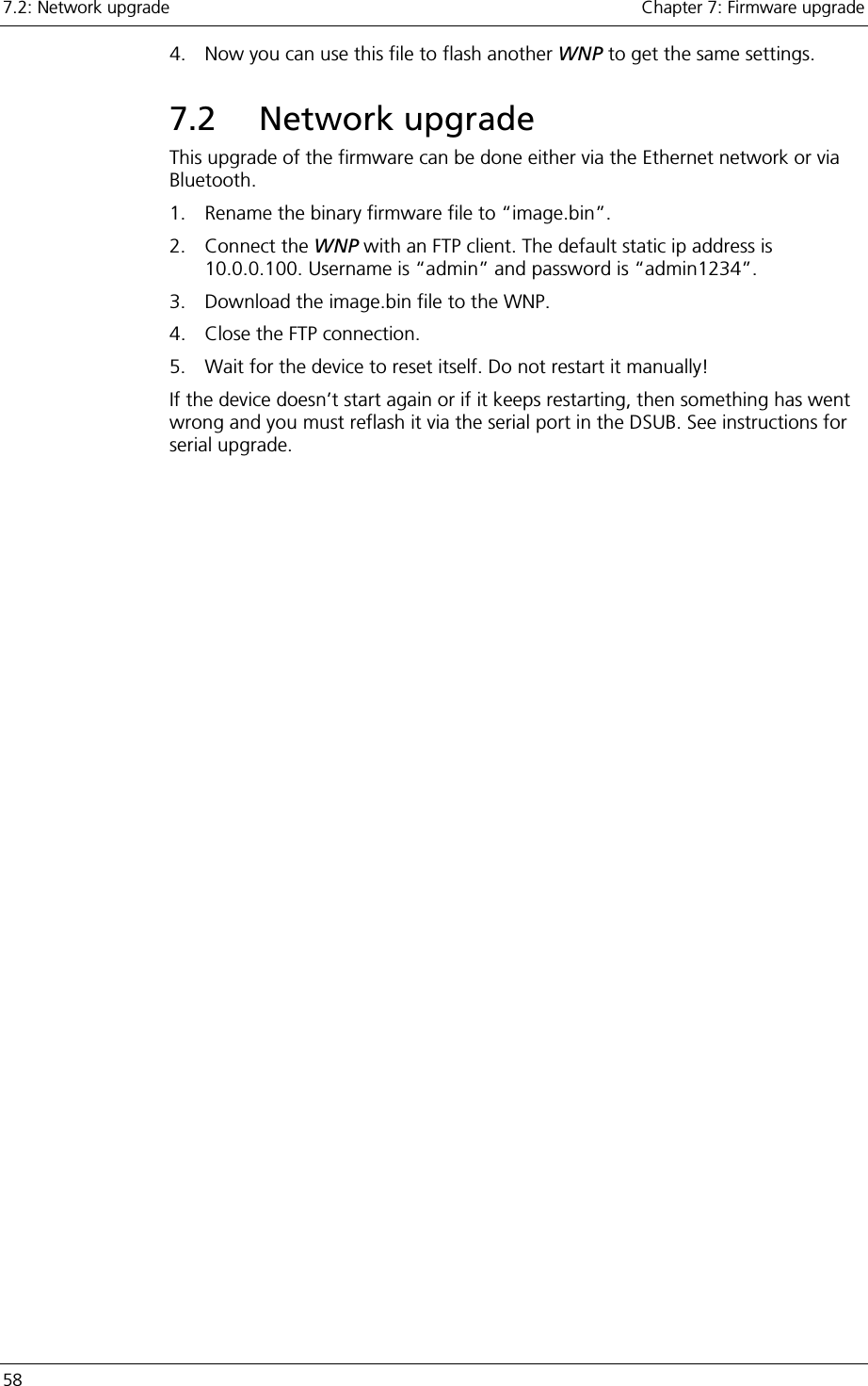 7.2: Network upgrade    Chapter 7: Firmware upgrade 58     4.  Now you can use this file to flash another WNP to get the same settings. 7.2 Network upgrade This upgrade of the firmware can be done either via the Ethernet network or via Bluetooth. 1.  Rename the binary firmware file to “image.bin”. 2. Connect the WNP with an FTP client. The default static ip address is 10.0.0.100. Username is “admin” and password is “admin1234”. 3.  Download the image.bin file to the WNP. 4.  Close the FTP connection. 5.  Wait for the device to reset itself. Do not restart it manually! If the device doesn’t start again or if it keeps restarting, then something has went wrong and you must reflash it via the serial port in the DSUB. See instructions for serial upgrade.   