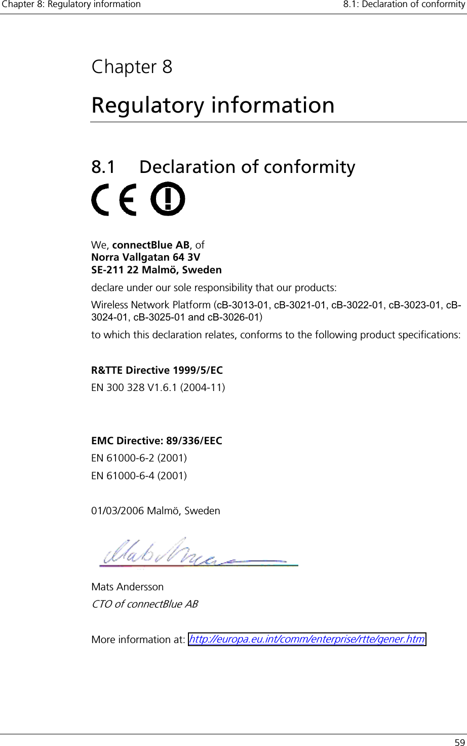 Chapter 8: Regulatory information    8.1: Declaration of conformity   59  Chapter 8 Regulatory information 8.1 Declaration of conformity         We, connectBlue AB, of  Norra Vallgatan 64 3V SE-211 22 Malmö, Sweden declare under our sole responsibility that our products: Wireless Network Platform (cB-3013-01, cB-3021-01, cB-3022-01, cB-3023-01, cB-3024-01, cB-3025-01 and cB-3026-01) to which this declaration relates, conforms to the following product specifications:  R&amp;TTE Directive 1999/5/EC EN 300 328 V1.6.1 (2004-11)   EMC Directive: 89/336/EEC EN 61000-6-2 (2001) EN 61000-6-4 (2001)  01/03/2006 Malmö, Sweden  Mats Andersson CTO of connectBlue AB  More information at: http://europa.eu.int/comm/enterprise/rtte/gener.htm   